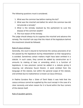 The following questions must b considered.
1. What was the common law before making the Act?
2. What was the mischief and defect for which the common law did
not provide a remedy?
3. What is the remedy resolved by the parliament to cure the
disease of the common wealth?
4. The true reason of the remedy.
The judge should always try to suppress the mischief and advance the
remedy. The mischief rule says that the intent of the legislature behind
the enactment should be followed.
Rule of casus omissus
Generally, the court is bound to harmonize the various provisions of an
Act passed by the legislature during interpretation so that repugnancy
is avoided. Sometimes certain matters might have been omitted in a
statute. In such cases, they cannot be added by construction as it
amounts to making of laws or amending which is a function of
legislature. A new provision cannot be added in a statute giving it
meaning not otherwise found therein. A word omitted from the
language of the statute, but within the general scope of the statute,
and omitted due to inadvertence is known as Casus Omissus.
In Padma Sundara Rao v State of Tamil Nadu it was held that the
cassus omissus cannot be supplied by the court except in the case of a
clear necessity and when reason for it is found within the four corners
of the statute itself.
Rule of ejusdem generis
 