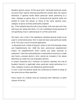 Ejusdem generis means “of the same kind”. Generally particular words
are given their natural meaning provided the context does not require
otherwise. If general words follow particular words pertaining to a
class, category or genus then it is construed that general words are
limited to mean the person or thing of the same general class,
category or genus as those particularly exposed.
Eg: if the husband asks the wife to buy bread, milk and cake and if the
wife buys jam along with them, it is not invalidated merely because of
not specifying it but is valid because it is of the same kind.
The basic rule is that if the legislature intended general words to be
used in unrestricted sense, then it need not have used particular words
at all. This rule is not of universal application.
In Devendra Surti v State of Gujarat, under s2 (4) of the Bombay shops
and Establishments Act, 1948 the term commercial establishment
means “an establishments which carries any trade, business or
profession”. Here the word profession is associated to business or trade
and hence a private doctor’s clinic cannot be included in the above
definitions as under the rule of Ejusdem Generis.
In Grasim Industries Ltd v Collector of Customs, Bombay, the rule of
Ejusdem Generis is applicable when particular words pertaining to a
class, category or genus are followed by general words.
In such a case the general words are construed as limited to things of
the same kind as those specified.
Every clause of a statute must be construed with reference to other
clauses of the Act.
 