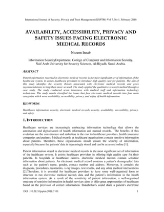 International Journal of Security, Privacy and Trust Management (IJSPTM) Vol 7, No 1, February 2018
DOI : 10.5121/ijsptm.2018.7101 1
AVAILABILITY, ACCESSIBILITY, PRIVACY AND
SAFETY ISSUES FACING ELECTRONIC
MEDICAL RECORDS
Nisreen Innab
Information SecurityDepartment, College of Computer and Information Security,
Naif Arab University for Security Sciences, Al-Riyadh, Saudi Arabia.
ABSTRACT
Patient information recorded in electronic medical records is the most significant set of information of the
healthcare system. It assists healthcare providers to introduce high quality care for patients. The aim of
this study identifies the security threats associated with electronic medical records and gives
recommendations to keep them more secured. The study applied the qualitative research method through a
case study. The study conducted seven interviews with medical staff and information technology
technicians. The study results classified the issues that face electronic medical records into four main
categories which were availability, accessibility, privacy, and safety of health information.
KEYWORDS
Healthcare information security, electronic medical records security, availability, accessibility, privacy,
and safety.
1. INTRODUCTION
Healthcare services are increasingly embracing information technology that allows the
automation and digitalisation of health information and manual records. The benefits of this
evolution are the convenience and reduction in the cost to healthcare providers, health insurance
companies and patients. Medical records at healthcare organisations contain sensitive information
about patients. Therefore, these organisations should ensure the security of information,
especially because the patients' data is increasingly stored and can be accessed online [1].
Patient information stored in electronic medical records is the most significant set of information
of the healthcare system. It assists healthcare providers in offering high quality care for their
patients. In hospitals or healthcare centres, electronic medical records contain sensitive
information about patients. An electronic medical record contains a patient's demographic data
such as the patient's name, gender, contact number and address. Moreover, it contains the
diagnosis, procedures, treatments, x-ray images, test results, and any other medical interventions
[2].Therefore, it is essential for healthcare providers to have some well-organised form or
structure to run electronic medical records data and the patient’s information in the health
information system. As a result of the sensitivity of patient information, a well-organised
structure of sensitive information in health services aims to offer great opportunities of healthcare
based on the provision of correct information. Stakeholders could share a patient's electronic
 