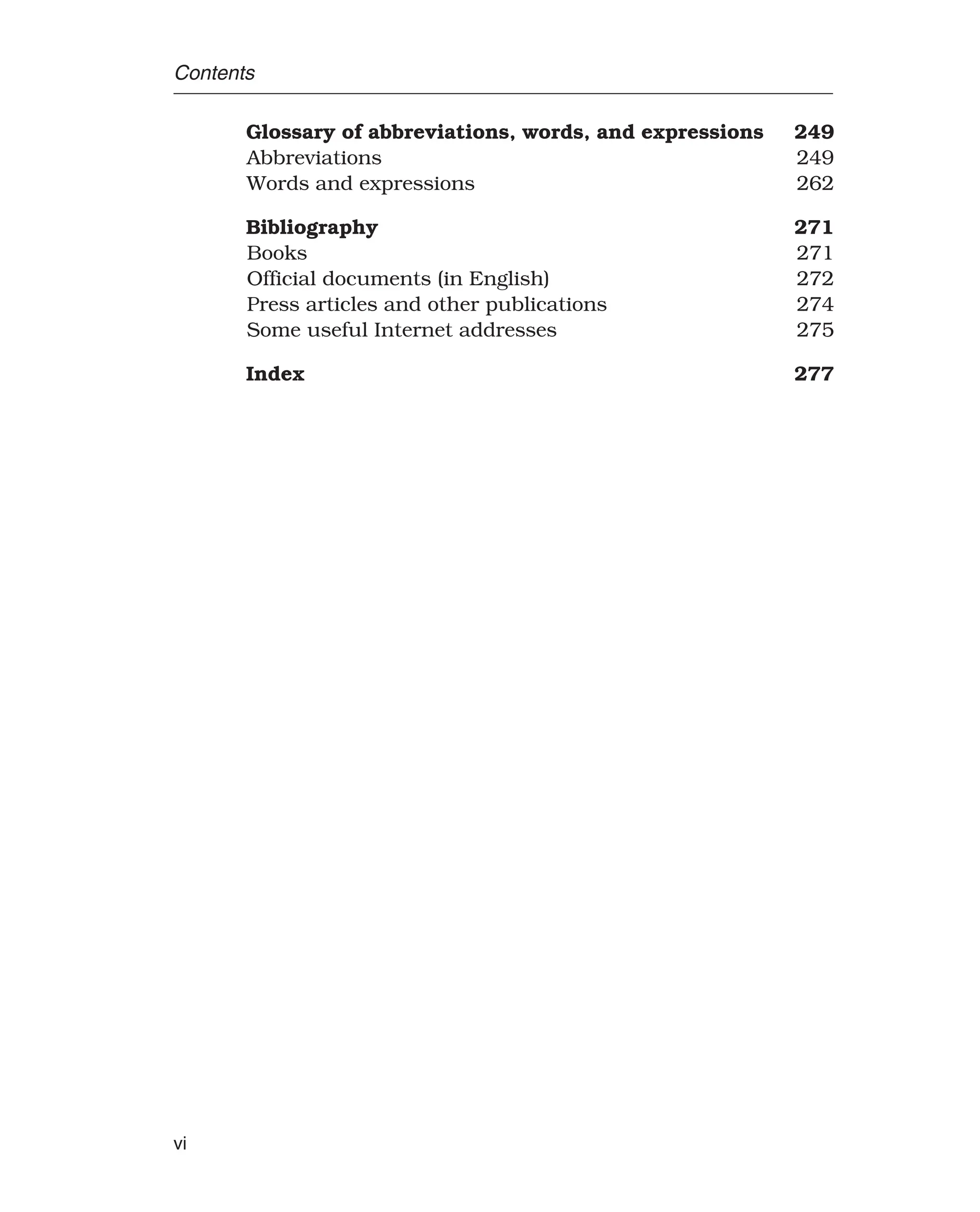 Contents
Glossary of abbreviations, words, and expressions 249
Abbreviations 249
Words and expressions 262
Bibliography 271
Books 271
Official documents (in English) 272
Press articles and other publications 274
Some useful Internet addresses 275
Index 277
vi
 