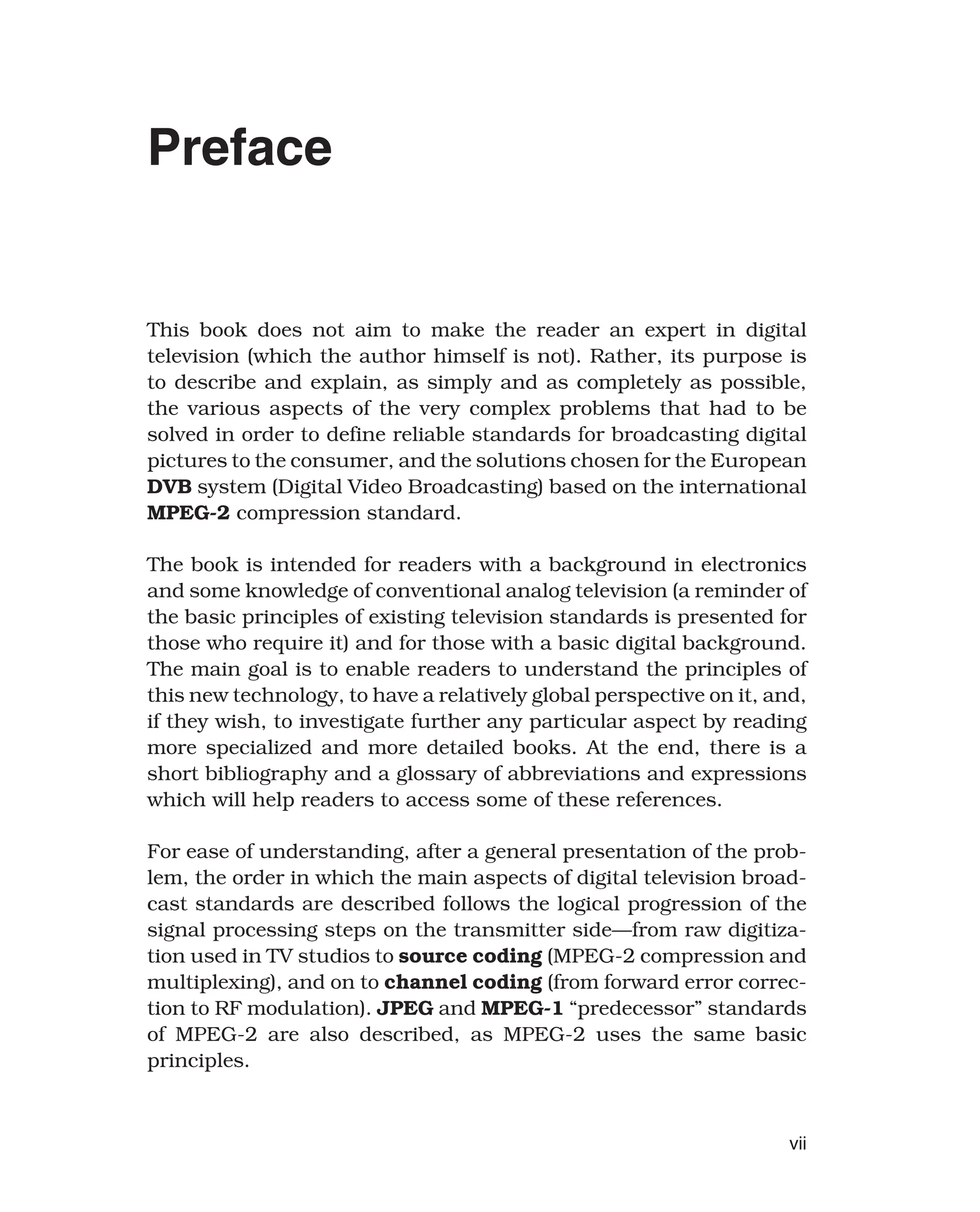 Preface
This book does not aim to make the reader an expert in digital
television (which the author himself is not). Rather, its purpose is
to describe and explain, as simply and as completely as possible,
the various aspects of the very complex problems that had to be
solved in order to define reliable standards for broadcasting digital
pictures to the consumer, and the solutions chosen for the European
DVB system (Digital Video Broadcasting) based on the international
MPEG-2 compression standard.
The book is intended for readers with a background in electronics
and some knowledge of conventional analog television (a reminder of
the basic principles of existing television standards is presented for
those who require it) and for those with a basic digital background.
The main goal is to enable readers to understand the principles of
this new technology, to have a relatively global perspective on it, and,
if they wish, to investigate further any particular aspect by reading
more specialized and more detailed books. At the end, there is a
short bibliography and a glossary of abbreviations and expressions
which will help readers to access some of these references.
For ease of understanding, after a general presentation of the prob-
lem, the order in which the main aspects of digital television broad-
cast standards are described follows the logical progression of the
signal processing steps on the transmitter side—from raw digitiza-
tion used in TV studios to source coding (MPEG-2 compression and
multiplexing), and on to channel coding (from forward error correc-
tion to RF modulation). JPEG and MPEG-1 “predecessor” standards
of MPEG-2 are also described, as MPEG-2 uses the same basic
principles.
vii
 