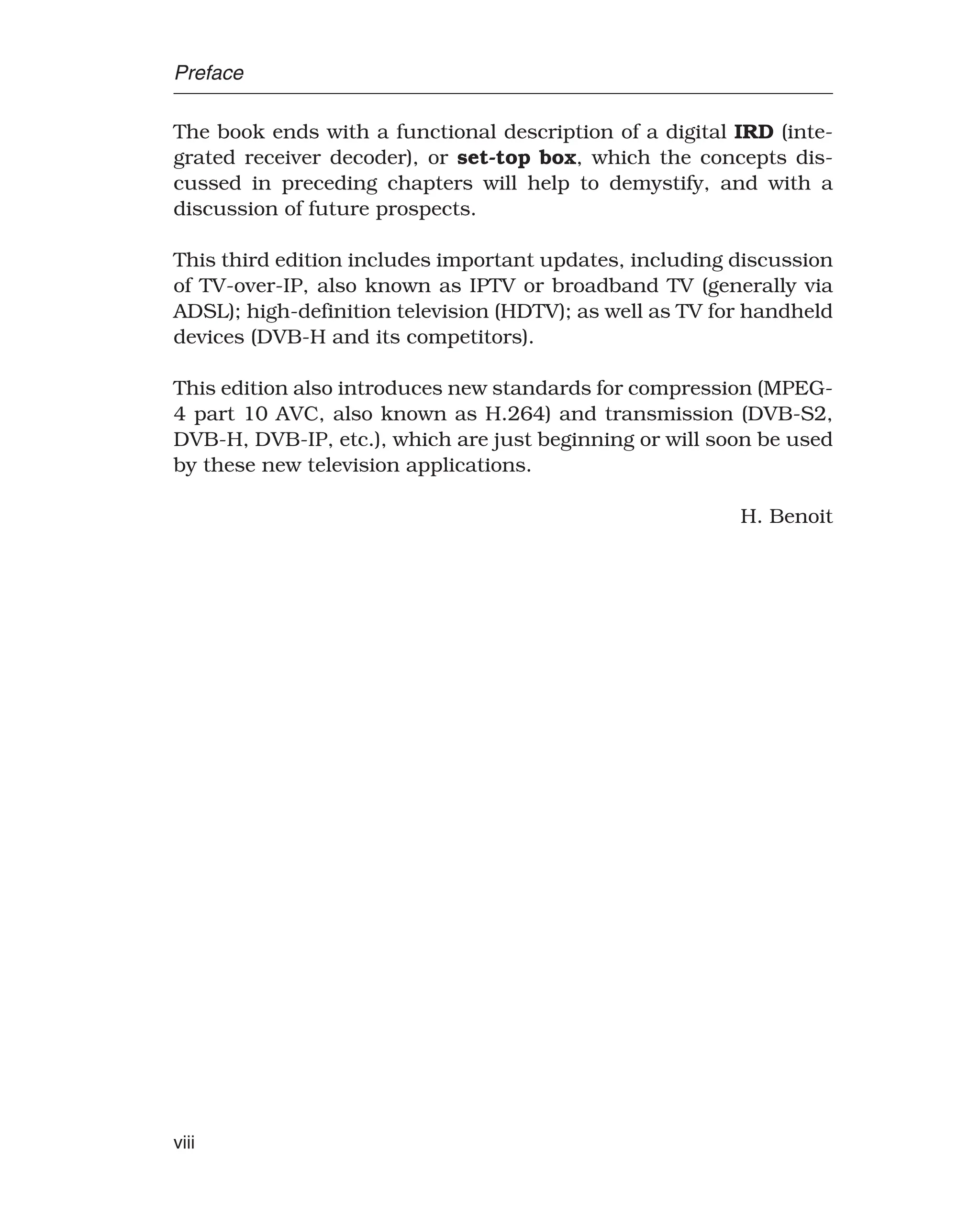 Preface
The book ends with a functional description of a digital IRD (inte-
grated receiver decoder), or set-top box, which the concepts dis-
cussed in preceding chapters will help to demystify, and with a
discussion of future prospects.
This third edition includes important updates, including discussion
of TV-over-IP, also known as IPTV or broadband TV (generally via
ADSL); high-definition television (HDTV); as well as TV for handheld
devices (DVB-H and its competitors).
This edition also introduces new standards for compression (MPEG-
4 part 10 AVC, also known as H.264) and transmission (DVB-S2,
DVB-H, DVB-IP, etc.), which are just beginning or will soon be used
by these new television applications.
H. Benoit
viii
 
