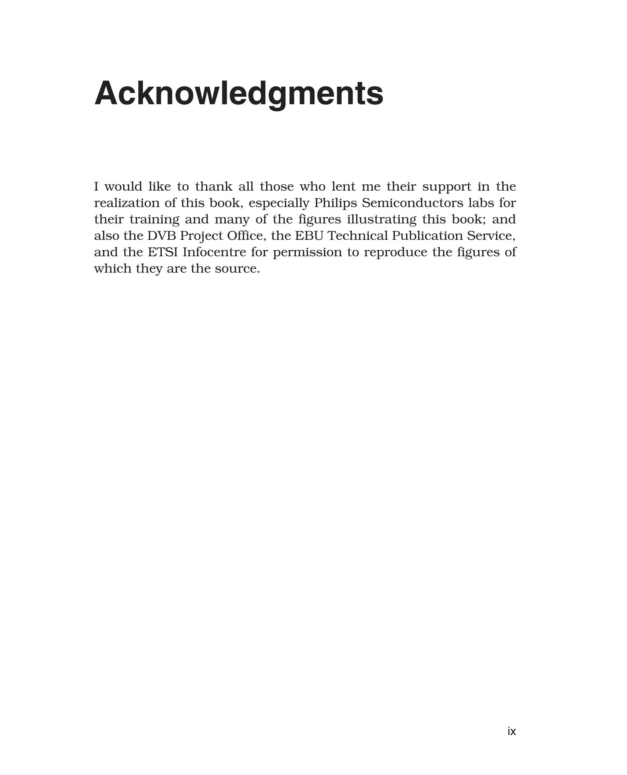 Acknowledgments
I would like to thank all those who lent me their support in the
realization of this book, especially Philips Semiconductors labs for
their training and many of the figures illustrating this book; and
also the DVB Project Office, the EBU Technical Publication Service,
and the ETSI Infocentre for permission to reproduce the figures of
which they are the source.
ix
 