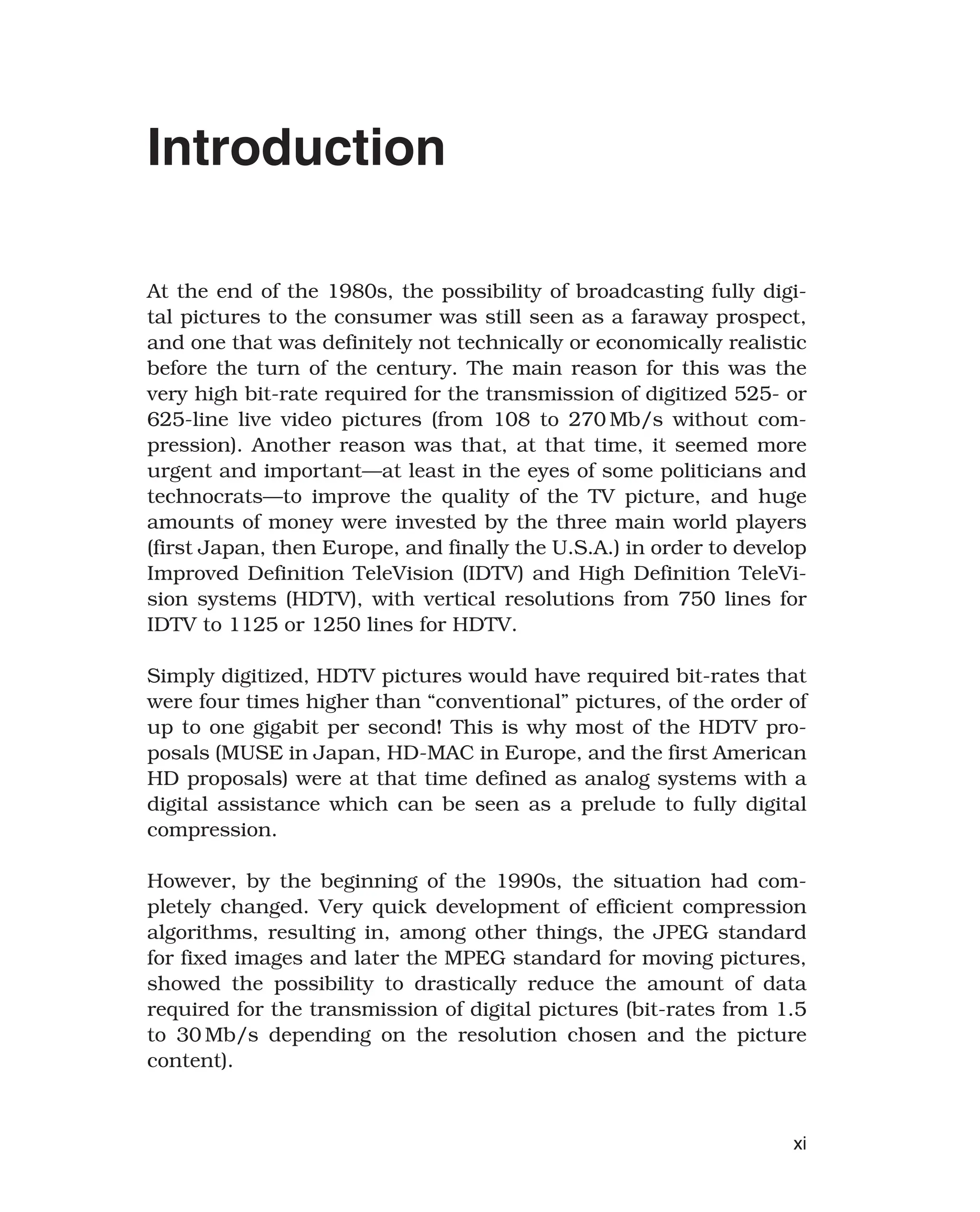 Introduction
At the end of the 1980s, the possibility of broadcasting fully digi-
tal pictures to the consumer was still seen as a faraway prospect,
and one that was definitely not technically or economically realistic
before the turn of the century. The main reason for this was the
very high bit-rate required for the transmission of digitized 525- or
625-line live video pictures (from 108 to 270 Mb/s without com-
pression). Another reason was that, at that time, it seemed more
urgent and important—at least in the eyes of some politicians and
technocrats—to improve the quality of the TV picture, and huge
amounts of money were invested by the three main world players
(first Japan, then Europe, and finally the U.S.A.) in order to develop
Improved Definition TeleVision (IDTV) and High Definition TeleVi-
sion systems (HDTV), with vertical resolutions from 750 lines for
IDTV to 1125 or 1250 lines for HDTV.
Simply digitized, HDTV pictures would have required bit-rates that
were four times higher than “conventional” pictures, of the order of
up to one gigabit per second! This is why most of the HDTV pro-
posals (MUSE in Japan, HD-MAC in Europe, and the first American
HD proposals) were at that time defined as analog systems with a
digital assistance which can be seen as a prelude to fully digital
compression.
However, by the beginning of the 1990s, the situation had com-
pletely changed. Very quick development of efficient compression
algorithms, resulting in, among other things, the JPEG standard
for fixed images and later the MPEG standard for moving pictures,
showed the possibility to drastically reduce the amount of data
required for the transmission of digital pictures (bit-rates from 1.5
to 30 Mb/s depending on the resolution chosen and the picture
content).
xi
 
