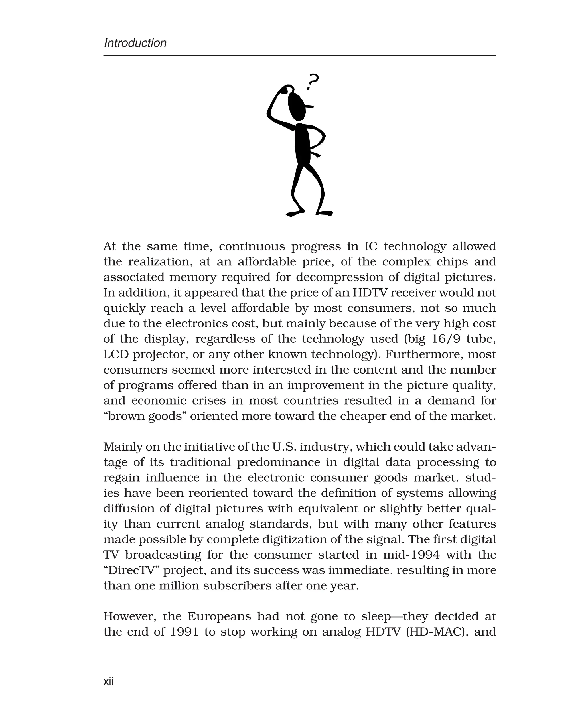 Introduction
At the same time, continuous progress in IC technology allowed
the realization, at an affordable price, of the complex chips and
associated memory required for decompression of digital pictures.
In addition, it appeared that the price of an HDTV receiver would not
quickly reach a level affordable by most consumers, not so much
due to the electronics cost, but mainly because of the very high cost
of the display, regardless of the technology used (big 16/9 tube,
LCD projector, or any other known technology). Furthermore, most
consumers seemed more interested in the content and the number
of programs offered than in an improvement in the picture quality,
and economic crises in most countries resulted in a demand for
“brown goods” oriented more toward the cheaper end of the market.
Mainly on the initiative of the U.S. industry, which could take advan-
tage of its traditional predominance in digital data processing to
regain influence in the electronic consumer goods market, stud-
ies have been reoriented toward the definition of systems allowing
diffusion of digital pictures with equivalent or slightly better qual-
ity than current analog standards, but with many other features
made possible by complete digitization of the signal. The first digital
TV broadcasting for the consumer started in mid-1994 with the
“DirecTV” project, and its success was immediate, resulting in more
than one million subscribers after one year.
However, the Europeans had not gone to sleep—they decided at
the end of 1991 to stop working on analog HDTV (HD-MAC), and
xii
 