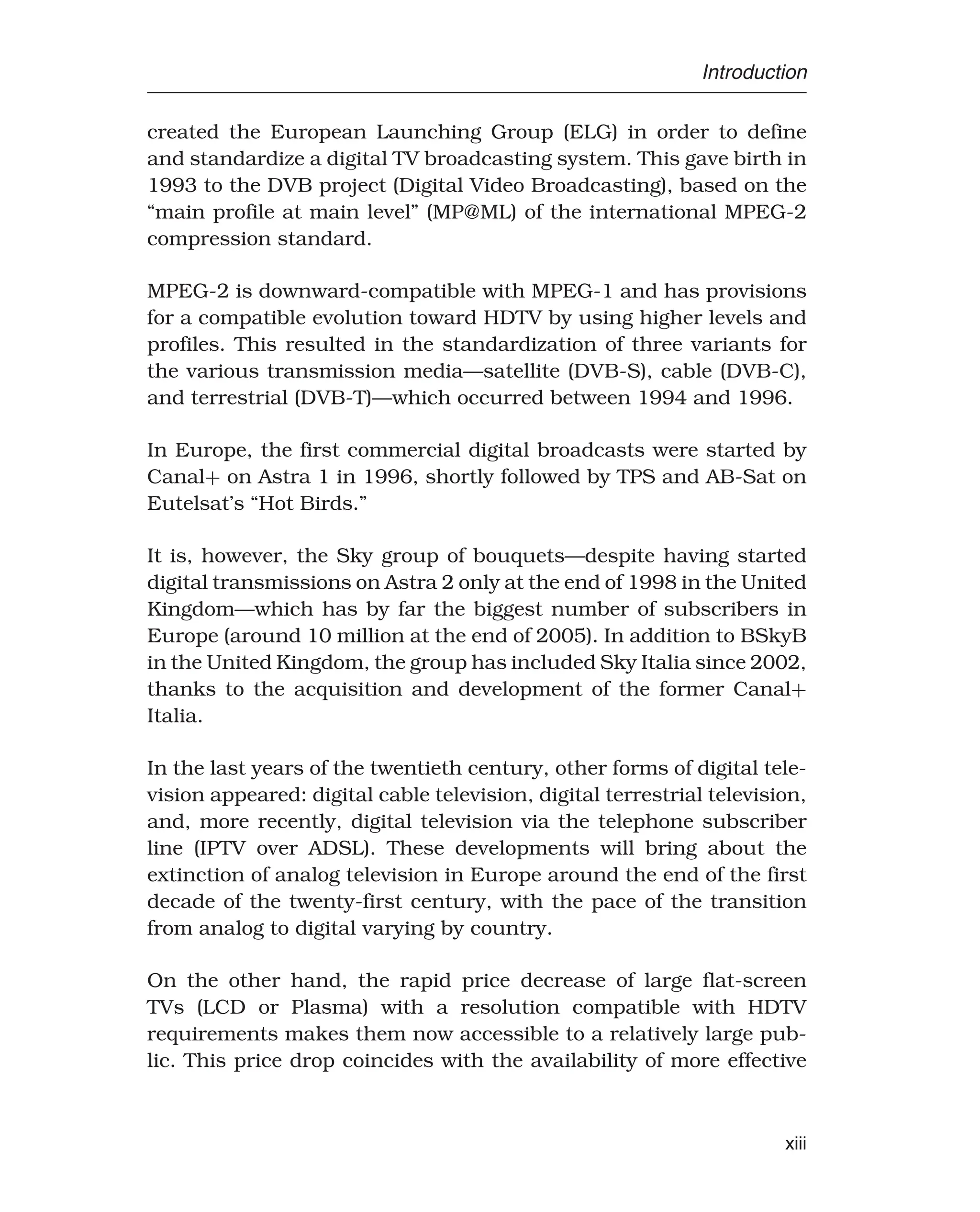 Introduction
created the European Launching Group (ELG) in order to define
and standardize a digital TV broadcasting system. This gave birth in
1993 to the DVB project (Digital Video Broadcasting), based on the
“main profile at main level” (MP@ML) of the international MPEG-2
compression standard.
MPEG-2 is downward-compatible with MPEG-1 and has provisions
for a compatible evolution toward HDTV by using higher levels and
profiles. This resulted in the standardization of three variants for
the various transmission media—satellite (DVB-S), cable (DVB-C),
and terrestrial (DVB-T)—which occurred between 1994 and 1996.
In Europe, the first commercial digital broadcasts were started by
Canal+ on Astra 1 in 1996, shortly followed by TPS and AB-Sat on
Eutelsat’s “Hot Birds.”
It is, however, the Sky group of bouquets—despite having started
digital transmissions on Astra 2 only at the end of 1998 in the United
Kingdom—which has by far the biggest number of subscribers in
Europe (around 10 million at the end of 2005). In addition to BSkyB
in the United Kingdom, the group has included Sky Italia since 2002,
thanks to the acquisition and development of the former Canal+
Italia.
In the last years of the twentieth century, other forms of digital tele-
vision appeared: digital cable television, digital terrestrial television,
and, more recently, digital television via the telephone subscriber
line (IPTV over ADSL). These developments will bring about the
extinction of analog television in Europe around the end of the first
decade of the twenty-first century, with the pace of the transition
from analog to digital varying by country.
On the other hand, the rapid price decrease of large flat-screen
TVs (LCD or Plasma) with a resolution compatible with HDTV
requirements makes them now accessible to a relatively large pub-
lic. This price drop coincides with the availability of more effective
xiii
 