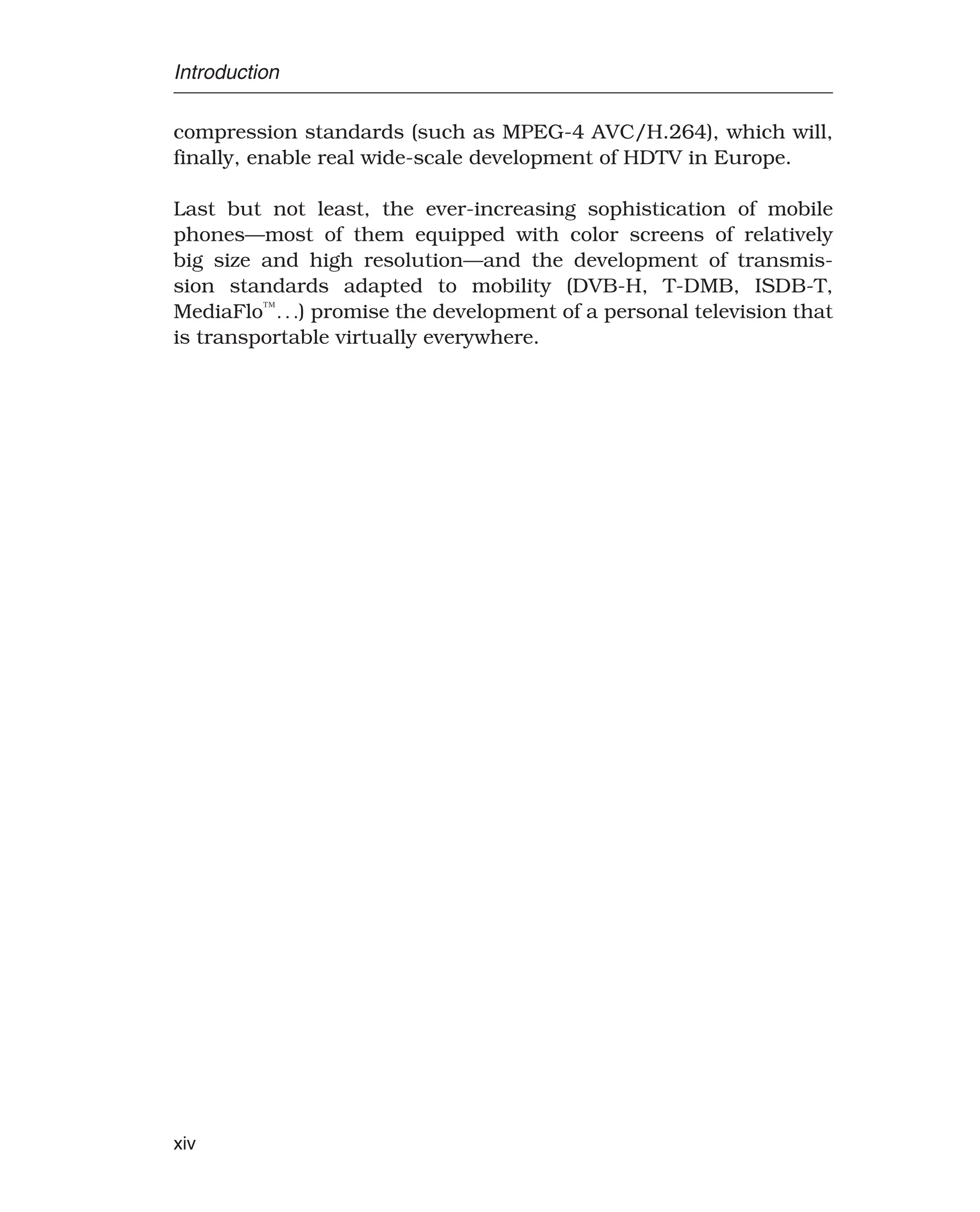 Introduction
compression standards (such as MPEG-4 AVC/H.264), which will,
finally, enable real wide-scale development of HDTV in Europe.
Last but not least, the ever-increasing sophistication of mobile
phones—most of them equipped with color screens of relatively
big size and high resolution—and the development of transmis-
sion standards adapted to mobility (DVB-H, T-DMB, ISDB-T,
MediaFlo™
) promise the development of a personal television that
is transportable virtually everywhere.
xiv
 
