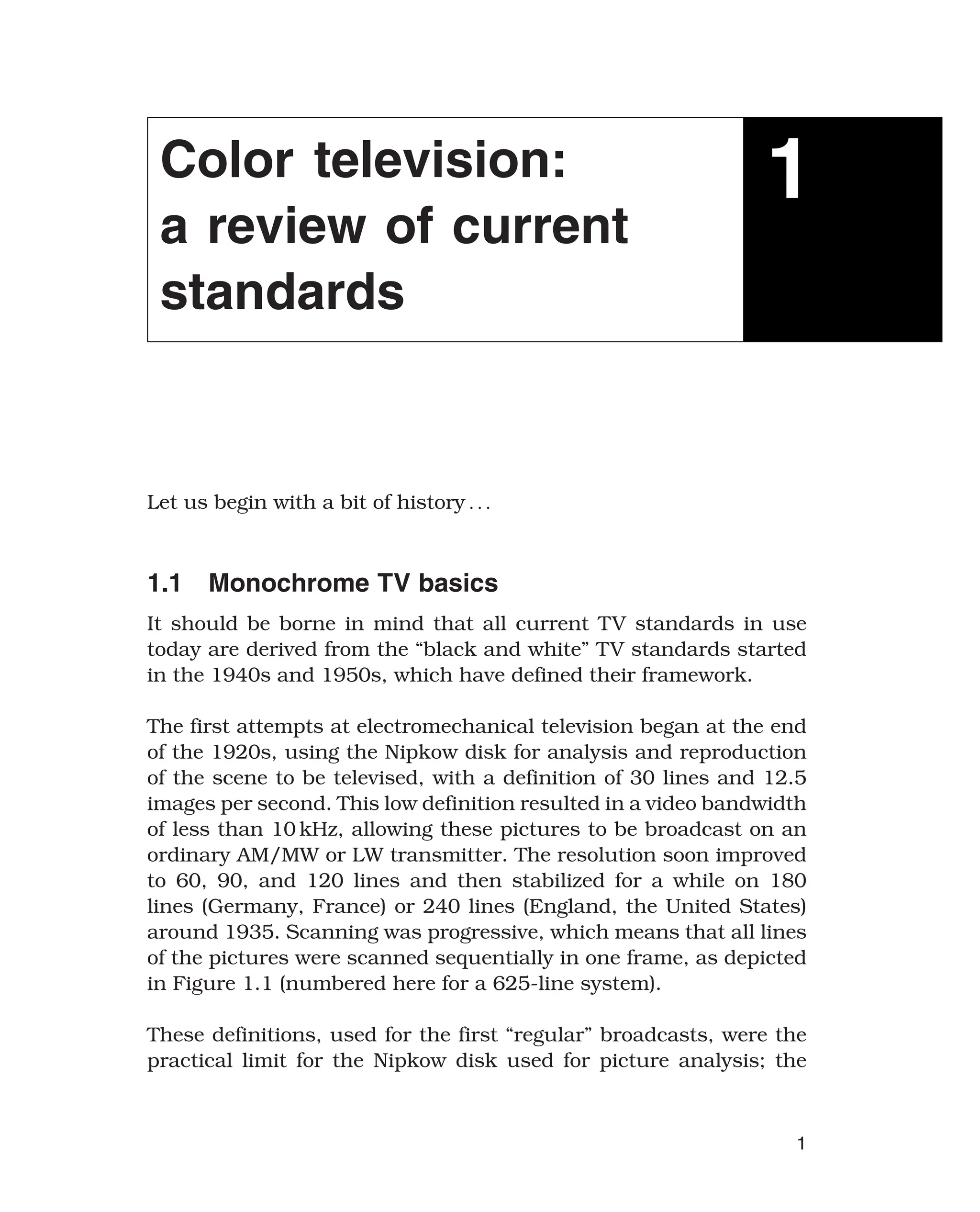 Color television:
a review of current
standards
1
Let us begin with a bit of history 
1.1 Monochrome TV basics
It should be borne in mind that all current TV standards in use
today are derived from the “black and white” TV standards started
in the 1940s and 1950s, which have defined their framework.
The first attempts at electromechanical television began at the end
of the 1920s, using the Nipkow disk for analysis and reproduction
of the scene to be televised, with a definition of 30 lines and 12.5
images per second. This low definition resulted in a video bandwidth
of less than 10 kHz, allowing these pictures to be broadcast on an
ordinary AM/MW or LW transmitter. The resolution soon improved
to 60, 90, and 120 lines and then stabilized for a while on 180
lines (Germany, France) or 240 lines (England, the United States)
around 1935. Scanning was progressive, which means that all lines
of the pictures were scanned sequentially in one frame, as depicted
in Figure 1.1 (numbered here for a 625-line system).
These definitions, used for the first “regular” broadcasts, were the
practical limit for the Nipkow disk used for picture analysis; the
1
 