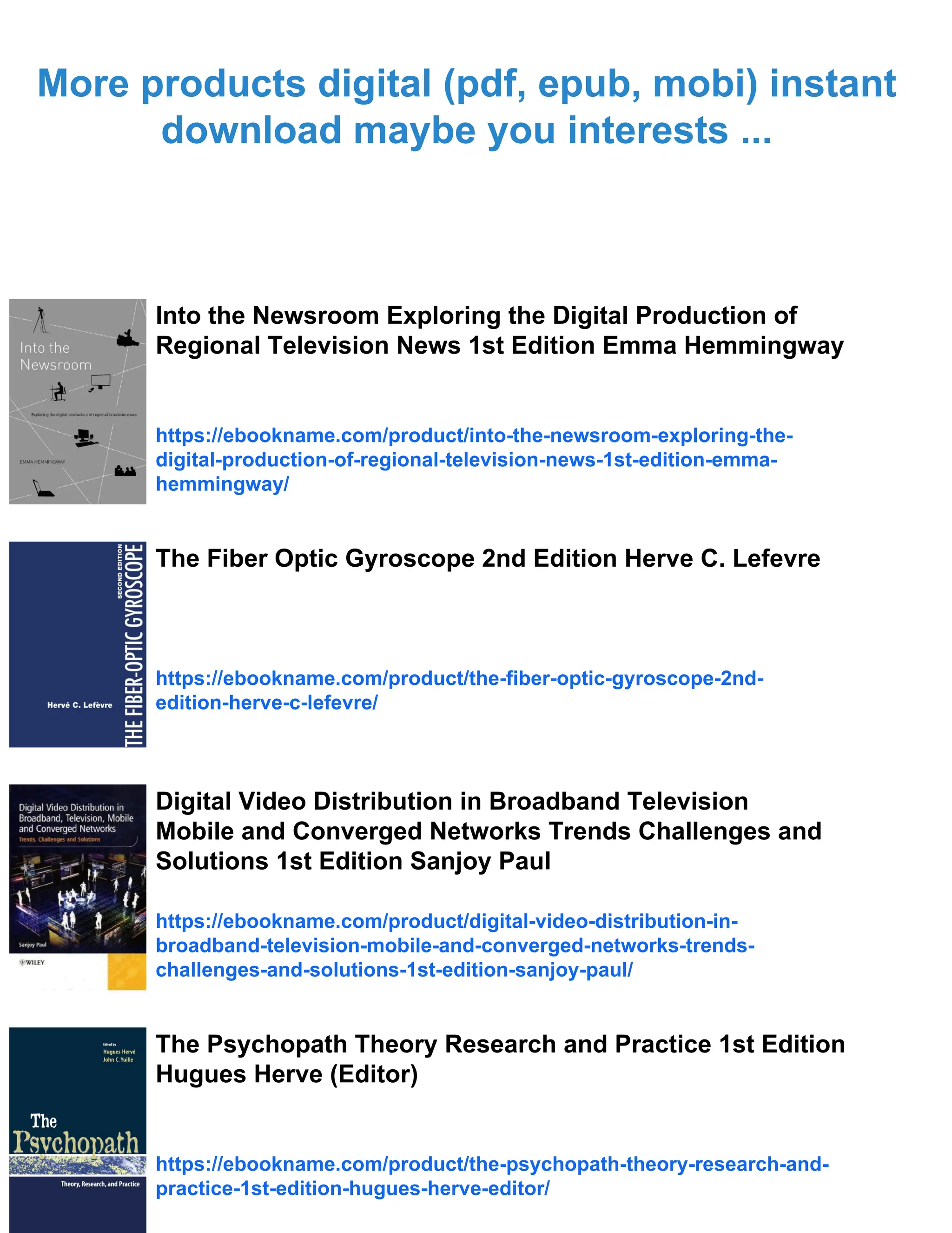 More products digital (pdf, epub, mobi) instant
download maybe you interests ...
Into the Newsroom Exploring the Digital Production of
Regional Television News 1st Edition Emma Hemmingway
https://ebookname.com/product/into-the-newsroom-exploring-the-
digital-production-of-regional-television-news-1st-edition-emma-
hemmingway/
The Fiber Optic Gyroscope 2nd Edition Herve C. Lefevre
https://ebookname.com/product/the-fiber-optic-gyroscope-2nd-
edition-herve-c-lefevre/
Digital Video Distribution in Broadband Television
Mobile and Converged Networks Trends Challenges and
Solutions 1st Edition Sanjoy Paul
https://ebookname.com/product/digital-video-distribution-in-
broadband-television-mobile-and-converged-networks-trends-
challenges-and-solutions-1st-edition-sanjoy-paul/
The Psychopath Theory Research and Practice 1st Edition
Hugues Herve (Editor)
https://ebookname.com/product/the-psychopath-theory-research-and-
practice-1st-edition-hugues-herve-editor/
 