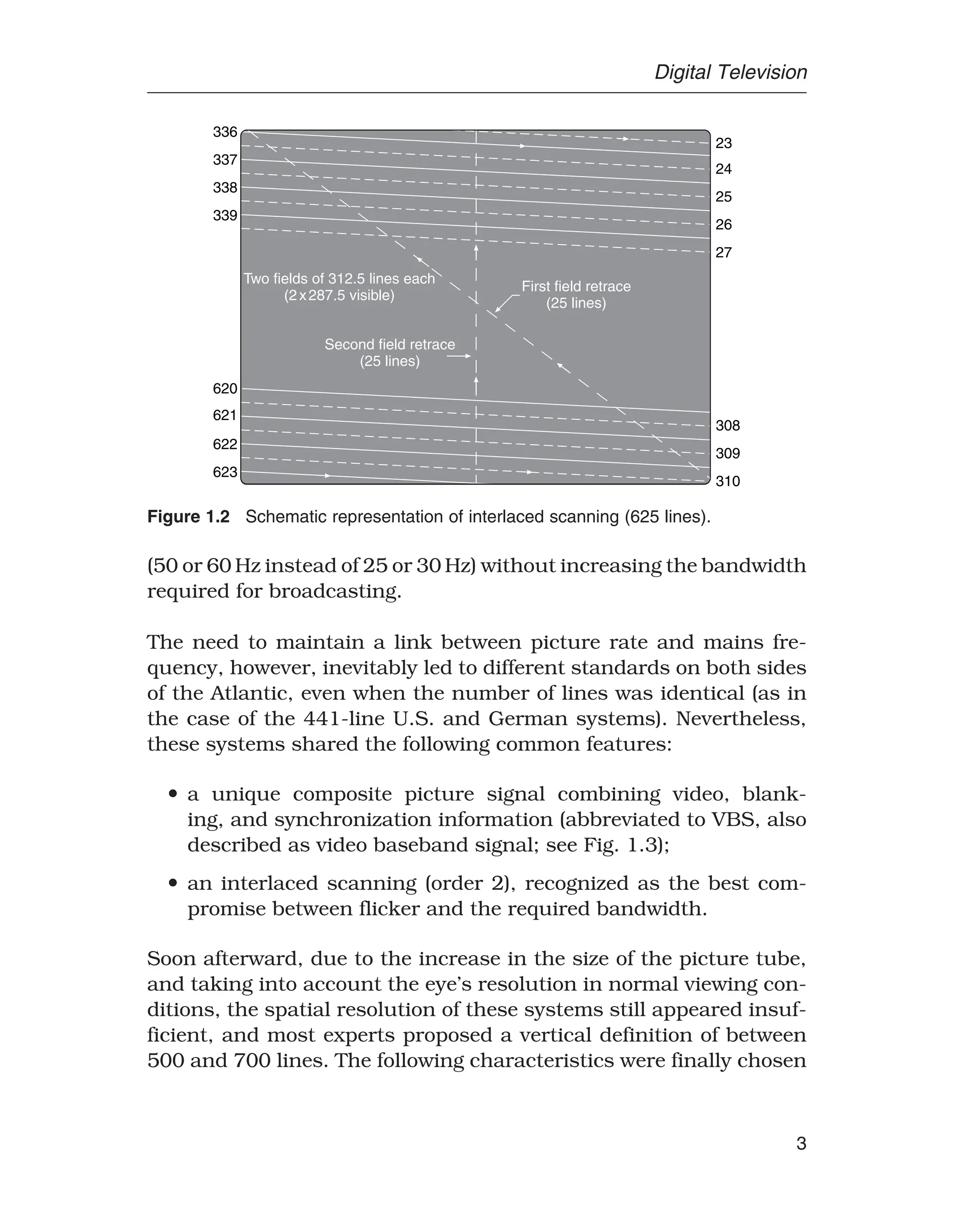 Digital Television
Two fields of 312.5 lines each
(2x287.5 visible)
First field retrace
(25 lines)
336
337
338
339
620
621
622
623
Second field retrace
(25 lines)
23
24
25
27
308
309
310
26
Figure 1.2 Schematic representation of interlaced scanning (625 lines).
(50 or 60 Hz instead of 25 or 30 Hz) without increasing the bandwidth
required for broadcasting.
The need to maintain a link between picture rate and mains fre-
quency, however, inevitably led to different standards on both sides
of the Atlantic, even when the number of lines was identical (as in
the case of the 441-line U.S. and German systems). Nevertheless,
these systems shared the following common features:
• a unique composite picture signal combining video, blank-
ing, and synchronization information (abbreviated to VBS, also
described as video baseband signal; see Fig. 1.3);
• an interlaced scanning (order 2), recognized as the best com-
promise between flicker and the required bandwidth.
Soon afterward, due to the increase in the size of the picture tube,
and taking into account the eye’s resolution in normal viewing con-
ditions, the spatial resolution of these systems still appeared insuf-
ficient, and most experts proposed a vertical definition of between
500 and 700 lines. The following characteristics were finally chosen
3
 