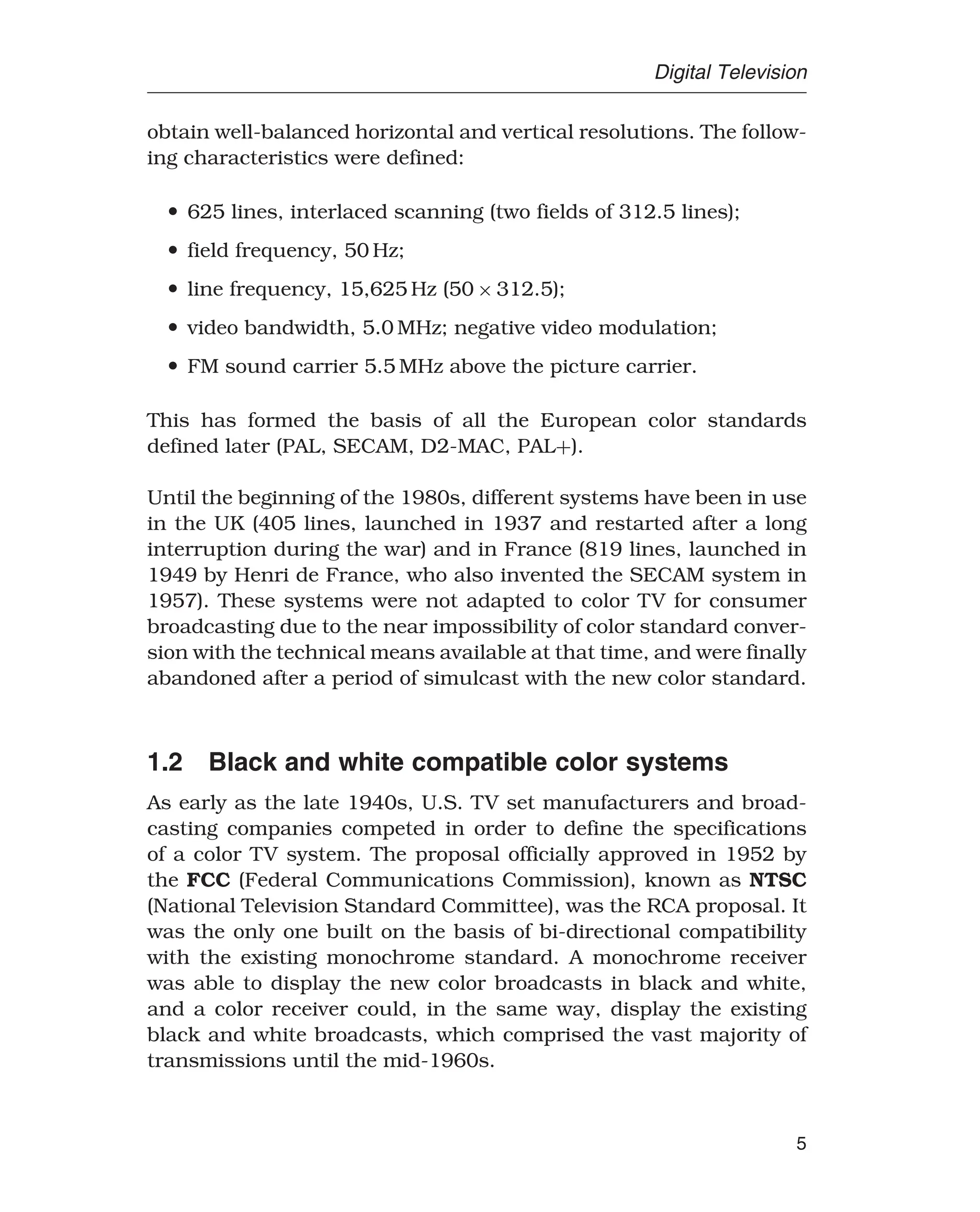 Digital Television
obtain well-balanced horizontal and vertical resolutions. The follow-
ing characteristics were defined:
• 625 lines, interlaced scanning (two fields of 312.5 lines);
• field frequency, 50 Hz;
• line frequency, 15,625 Hz (50 × 312.5);
• video bandwidth, 5.0 MHz; negative video modulation;
• FM sound carrier 5.5 MHz above the picture carrier.
This has formed the basis of all the European color standards
defined later (PAL, SECAM, D2-MAC, PAL+).
Until the beginning of the 1980s, different systems have been in use
in the UK (405 lines, launched in 1937 and restarted after a long
interruption during the war) and in France (819 lines, launched in
1949 by Henri de France, who also invented the SECAM system in
1957). These systems were not adapted to color TV for consumer
broadcasting due to the near impossibility of color standard conver-
sion with the technical means available at that time, and were finally
abandoned after a period of simulcast with the new color standard.
1.2 Black and white compatible color systems
As early as the late 1940s, U.S. TV set manufacturers and broad-
casting companies competed in order to define the specifications
of a color TV system. The proposal officially approved in 1952 by
the FCC (Federal Communications Commission), known as NTSC
(National Television Standard Committee), was the RCA proposal. It
was the only one built on the basis of bi-directional compatibility
with the existing monochrome standard. A monochrome receiver
was able to display the new color broadcasts in black and white,
and a color receiver could, in the same way, display the existing
black and white broadcasts, which comprised the vast majority of
transmissions until the mid-1960s.
5
 