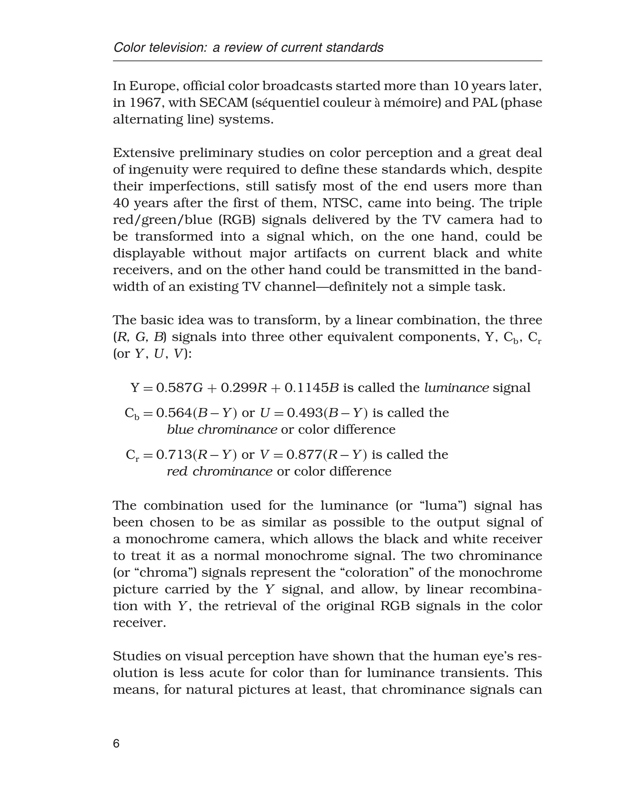 Color television: a review of current standards
In Europe, official color broadcasts started more than 10 years later,
in 1967, with SECAM (séquentiel couleur à mémoire) and PAL (phase
alternating line) systems.
Extensive preliminary studies on color perception and a great deal
of ingenuity were required to define these standards which, despite
their imperfections, still satisfy most of the end users more than
40 years after the first of them, NTSC, came into being. The triple
red/green/blue (RGB) signals delivered by the TV camera had to
be transformed into a signal which, on the one hand, could be
displayable without major artifacts on current black and white
receivers, and on the other hand could be transmitted in the band-
width of an existing TV channel—definitely not a simple task.
The basic idea was to transform, by a linear combination, the three
(R, G, B) signals into three other equivalent components, Y, Cb, Cr
(or Y , U , V ):
Y = 0587G + 0299R + 01145B is called the luminance signal
Cb = 0564B −Y  or U = 0493B −Y  is called the
blue chrominance or color difference
Cr = 0713R −Y  or V = 0877R −Y  is called the
red chrominance or color difference
The combination used for the luminance (or “luma”) signal has
been chosen to be as similar as possible to the output signal of
a monochrome camera, which allows the black and white receiver
to treat it as a normal monochrome signal. The two chrominance
(or “chroma”) signals represent the “coloration” of the monochrome
picture carried by the Y signal, and allow, by linear recombina-
tion with Y , the retrieval of the original RGB signals in the color
receiver.
Studies on visual perception have shown that the human eye’s res-
olution is less acute for color than for luminance transients. This
means, for natural pictures at least, that chrominance signals can
6
 