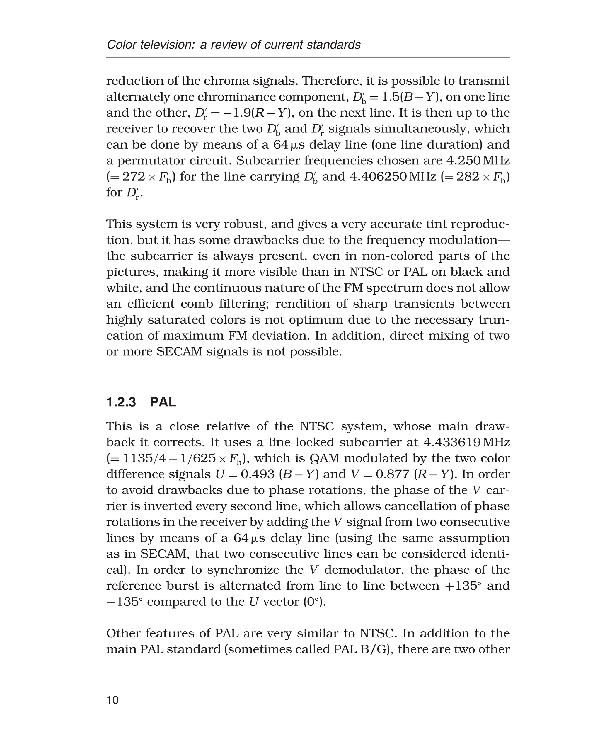 Color television: a review of current standards
reduction of the chroma signals. Therefore, it is possible to transmit
alternately one chrominance component, D
b = 15(B −Y ), on one line
and the other, D
r = −19(R −Y ), on the next line. It is then up to the
receiver to recover the two D
b and D
r signals simultaneously, which
can be done by means of a 64 s delay line (one line duration) and
a permutator circuit. Subcarrier frequencies chosen are 4.250 MHz
(= 272×Fh) for the line carrying D
b and 4.406250 MHz (= 282×Fh)
for D
r.
This system is very robust, and gives a very accurate tint reproduc-
tion, but it has some drawbacks due to the frequency modulation—
the subcarrier is always present, even in non-colored parts of the
pictures, making it more visible than in NTSC or PAL on black and
white, and the continuous nature of the FM spectrum does not allow
an efficient comb filtering; rendition of sharp transients between
highly saturated colors is not optimum due to the necessary trun-
cation of maximum FM deviation. In addition, direct mixing of two
or more SECAM signals is not possible.
1.2.3 PAL
This is a close relative of the NTSC system, whose main draw-
back it corrects. It uses a line-locked subcarrier at 4.433619 MHz
(= 1135/4+1/625×Fh), which is QAM modulated by the two color
difference signals U = 0493 (B −Y ) and V = 0877 (R −Y ). In order
to avoid drawbacks due to phase rotations, the phase of the V car-
rier is inverted every second line, which allows cancellation of phase
rotations in the receiver by adding the V signal from two consecutive
lines by means of a 64 s delay line (using the same assumption
as in SECAM, that two consecutive lines can be considered identi-
cal). In order to synchronize the V demodulator, the phase of the
reference burst is alternated from line to line between +135
and
−135
compared to the U vector (0
).
Other features of PAL are very similar to NTSC. In addition to the
main PAL standard (sometimes called PAL B/G), there are two other
10
 