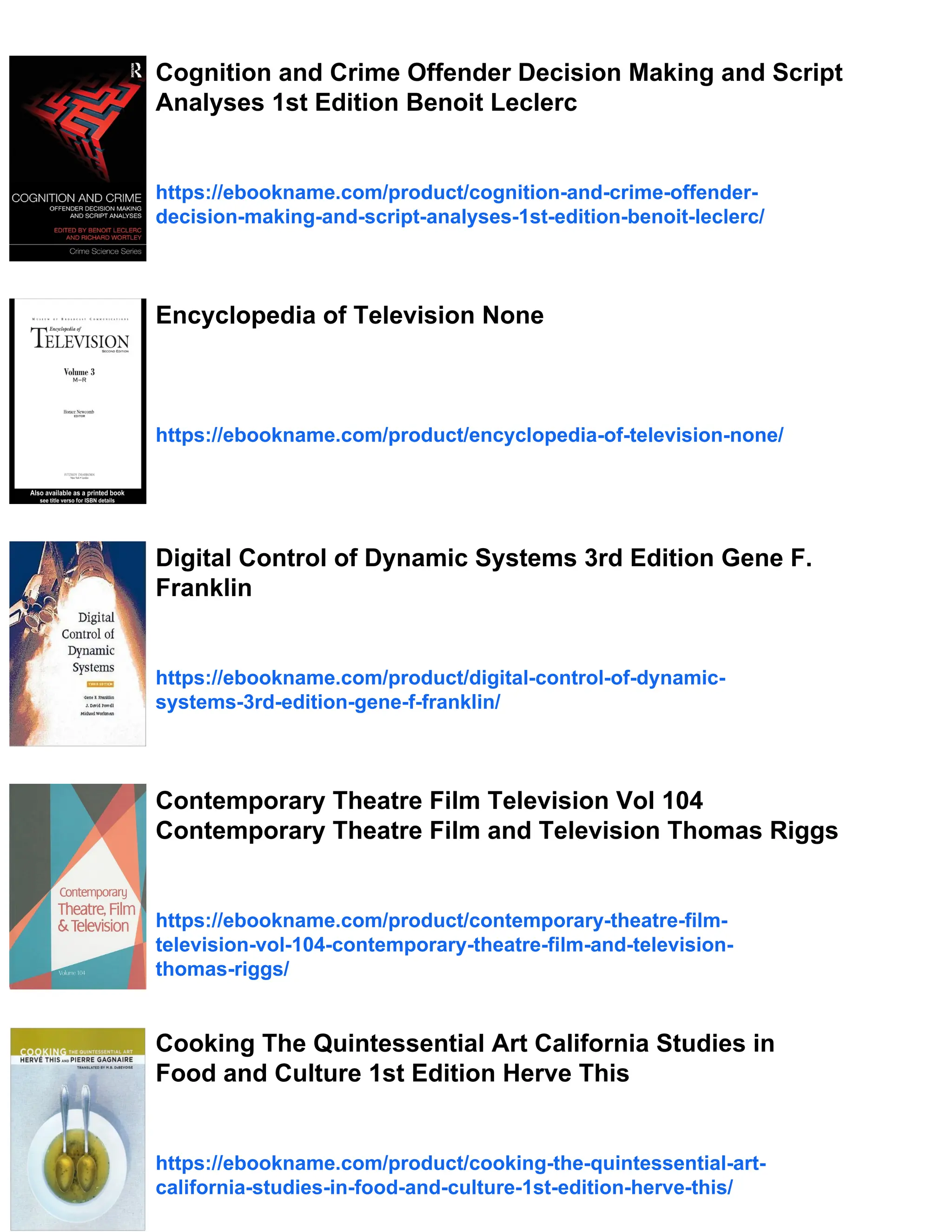 Cognition and Crime Offender Decision Making and Script
Analyses 1st Edition Benoit Leclerc
https://ebookname.com/product/cognition-and-crime-offender-
decision-making-and-script-analyses-1st-edition-benoit-leclerc/
Encyclopedia of Television None
https://ebookname.com/product/encyclopedia-of-television-none/
Digital Control of Dynamic Systems 3rd Edition Gene F.
Franklin
https://ebookname.com/product/digital-control-of-dynamic-
systems-3rd-edition-gene-f-franklin/
Contemporary Theatre Film Television Vol 104
Contemporary Theatre Film and Television Thomas Riggs
https://ebookname.com/product/contemporary-theatre-film-
television-vol-104-contemporary-theatre-film-and-television-
thomas-riggs/
Cooking The Quintessential Art California Studies in
Food and Culture 1st Edition Herve This
https://ebookname.com/product/cooking-the-quintessential-art-
california-studies-in-food-and-culture-1st-edition-herve-this/
 