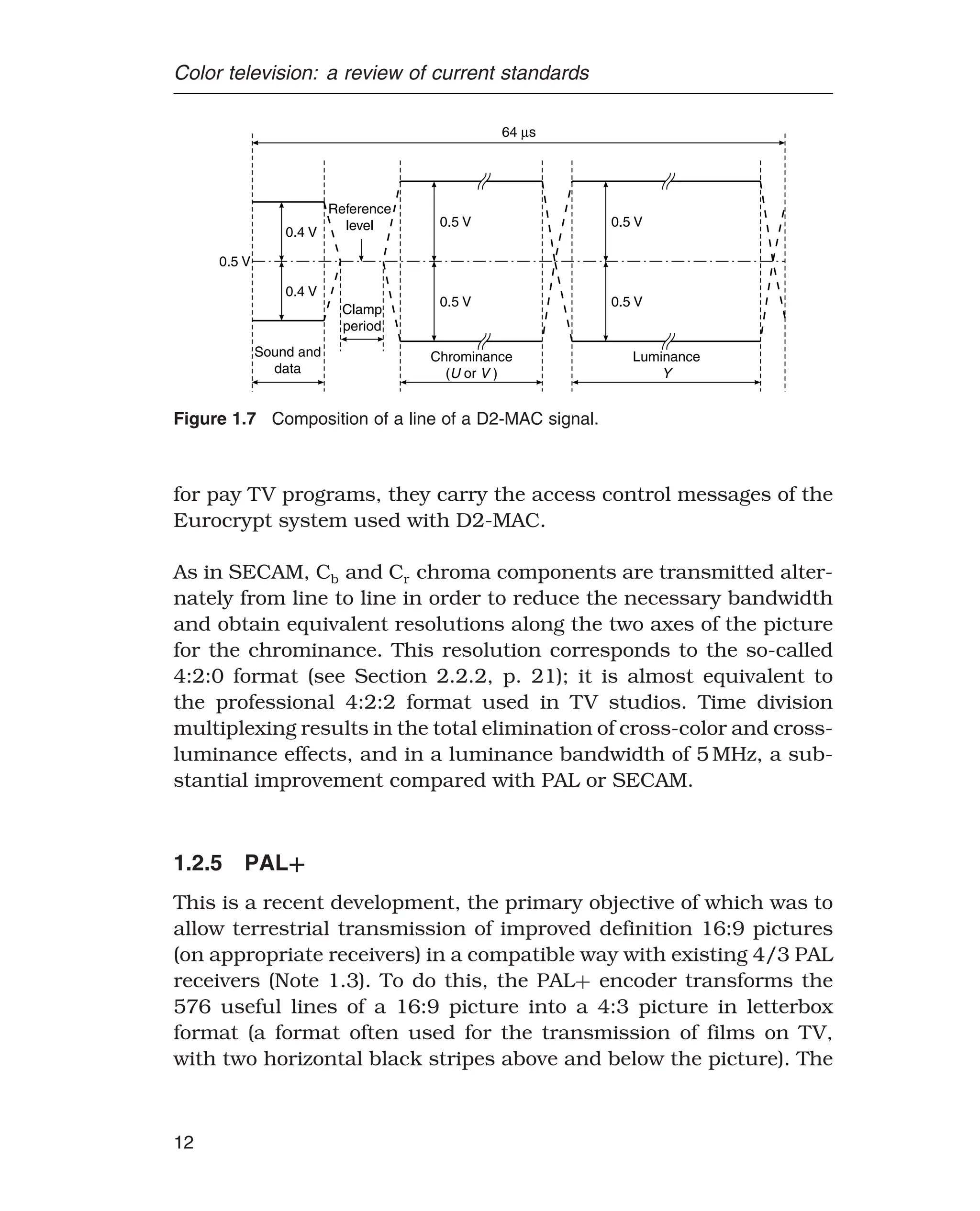 Color television: a review of current standards
0.5 V
0.4 V
0.4 V
0.5 V
0.5 V
0.5 V
0.5 V
Reference
level
Clamp
period
Sound and
data
Chrominance
( or )
U V
Luminance
Y
64 s
μ
Figure 1.7 Composition of a line of a D2-MAC signal.
for pay TV programs, they carry the access control messages of the
Eurocrypt system used with D2-MAC.
As in SECAM, Cb and Cr chroma components are transmitted alter-
nately from line to line in order to reduce the necessary bandwidth
and obtain equivalent resolutions along the two axes of the picture
for the chrominance. This resolution corresponds to the so-called
4:2:0 format (see Section 2.2.2, p. 21); it is almost equivalent to
the professional 4:2:2 format used in TV studios. Time division
multiplexing results in the total elimination of cross-color and cross-
luminance effects, and in a luminance bandwidth of 5 MHz, a sub-
stantial improvement compared with PAL or SECAM.
1.2.5 PAL+
This is a recent development, the primary objective of which was to
allow terrestrial transmission of improved definition 16:9 pictures
(on appropriate receivers) in a compatible way with existing 4/3 PAL
receivers (Note 1.3). To do this, the PAL+ encoder transforms the
576 useful lines of a 16:9 picture into a 4:3 picture in letterbox
format (a format often used for the transmission of films on TV,
with two horizontal black stripes above and below the picture). The
12
 