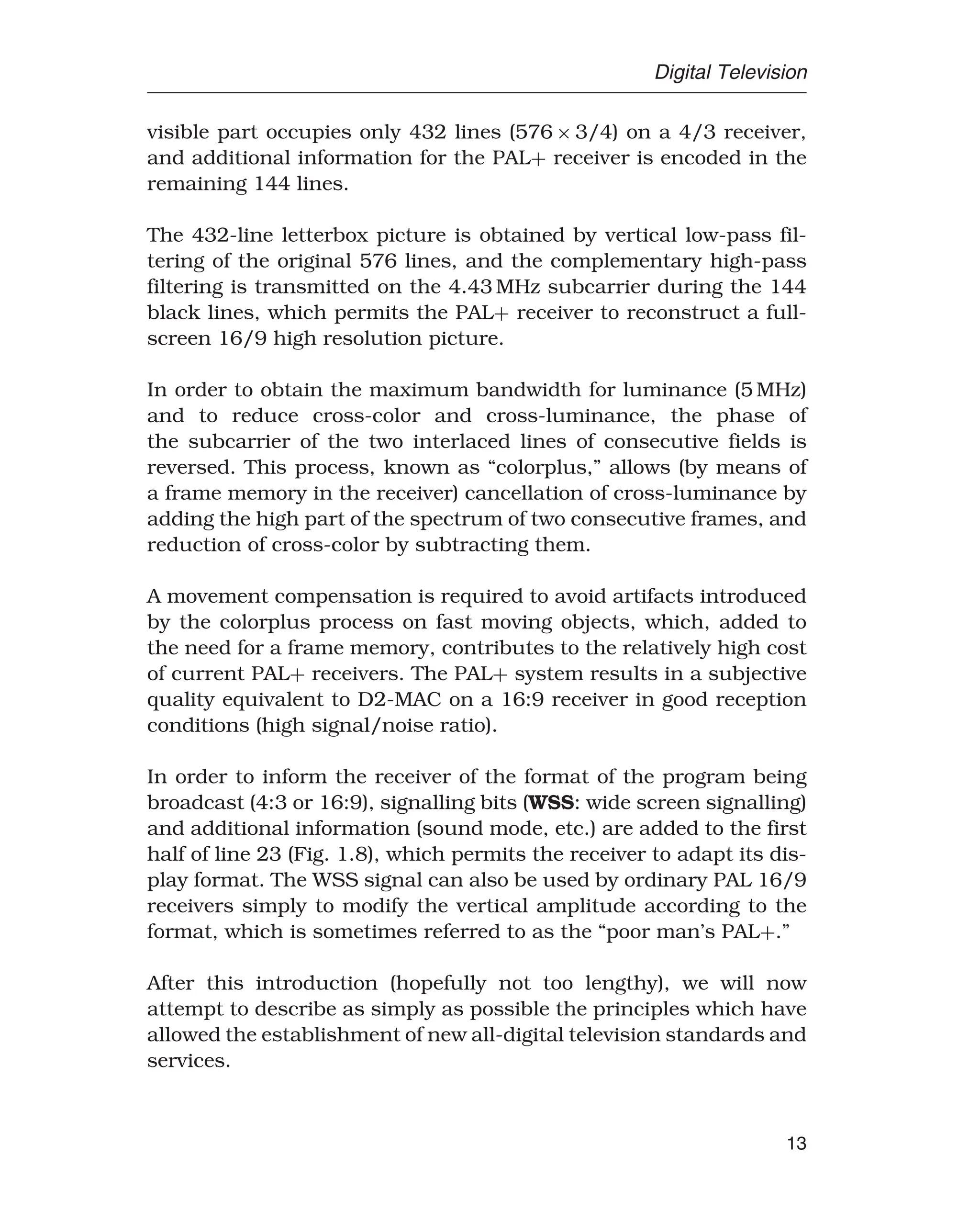 Digital Television
visible part occupies only 432 lines (576 × 3/4) on a 4/3 receiver,
and additional information for the PAL+ receiver is encoded in the
remaining 144 lines.
The 432-line letterbox picture is obtained by vertical low-pass fil-
tering of the original 576 lines, and the complementary high-pass
filtering is transmitted on the 4.43 MHz subcarrier during the 144
black lines, which permits the PAL+ receiver to reconstruct a full-
screen 16/9 high resolution picture.
In order to obtain the maximum bandwidth for luminance (5 MHz)
and to reduce cross-color and cross-luminance, the phase of
the subcarrier of the two interlaced lines of consecutive fields is
reversed. This process, known as “colorplus,” allows (by means of
a frame memory in the receiver) cancellation of cross-luminance by
adding the high part of the spectrum of two consecutive frames, and
reduction of cross-color by subtracting them.
A movement compensation is required to avoid artifacts introduced
by the colorplus process on fast moving objects, which, added to
the need for a frame memory, contributes to the relatively high cost
of current PAL+ receivers. The PAL+ system results in a subjective
quality equivalent to D2-MAC on a 16:9 receiver in good reception
conditions (high signal/noise ratio).
In order to inform the receiver of the format of the program being
broadcast (4:3 or 16:9), signalling bits (WSS: wide screen signalling)
and additional information (sound mode, etc.) are added to the first
half of line 23 (Fig. 1.8), which permits the receiver to adapt its dis-
play format. The WSS signal can also be used by ordinary PAL 16/9
receivers simply to modify the vertical amplitude according to the
format, which is sometimes referred to as the “poor man’s PAL+.”
After this introduction (hopefully not too lengthy), we will now
attempt to describe as simply as possible the principles which have
allowed the establishment of new all-digital television standards and
services.
13
 