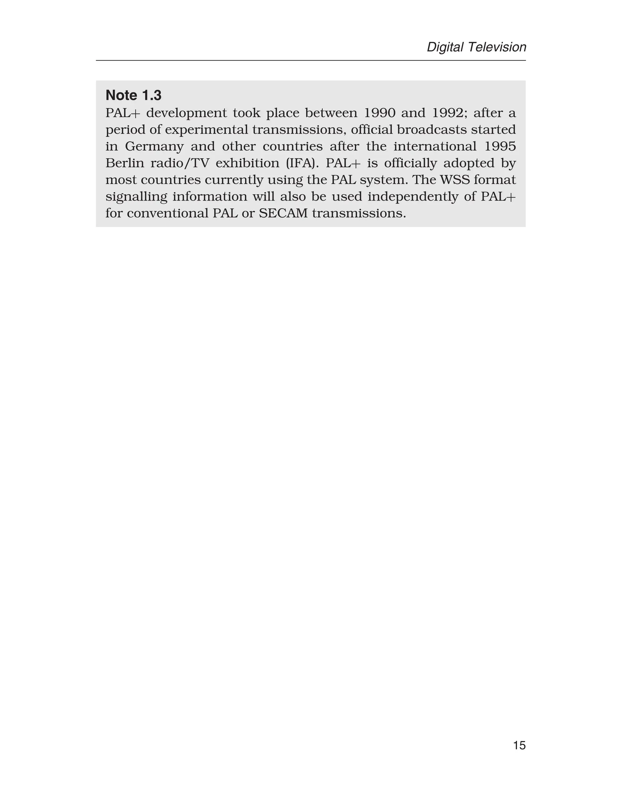 Digital Television
Note 1.3
PAL+ development took place between 1990 and 1992; after a
period of experimental transmissions, official broadcasts started
in Germany and other countries after the international 1995
Berlin radio/TV exhibition (IFA). PAL+ is officially adopted by
most countries currently using the PAL system. The WSS format
signalling information will also be used independently of PAL+
for conventional PAL or SECAM transmissions.
15
 