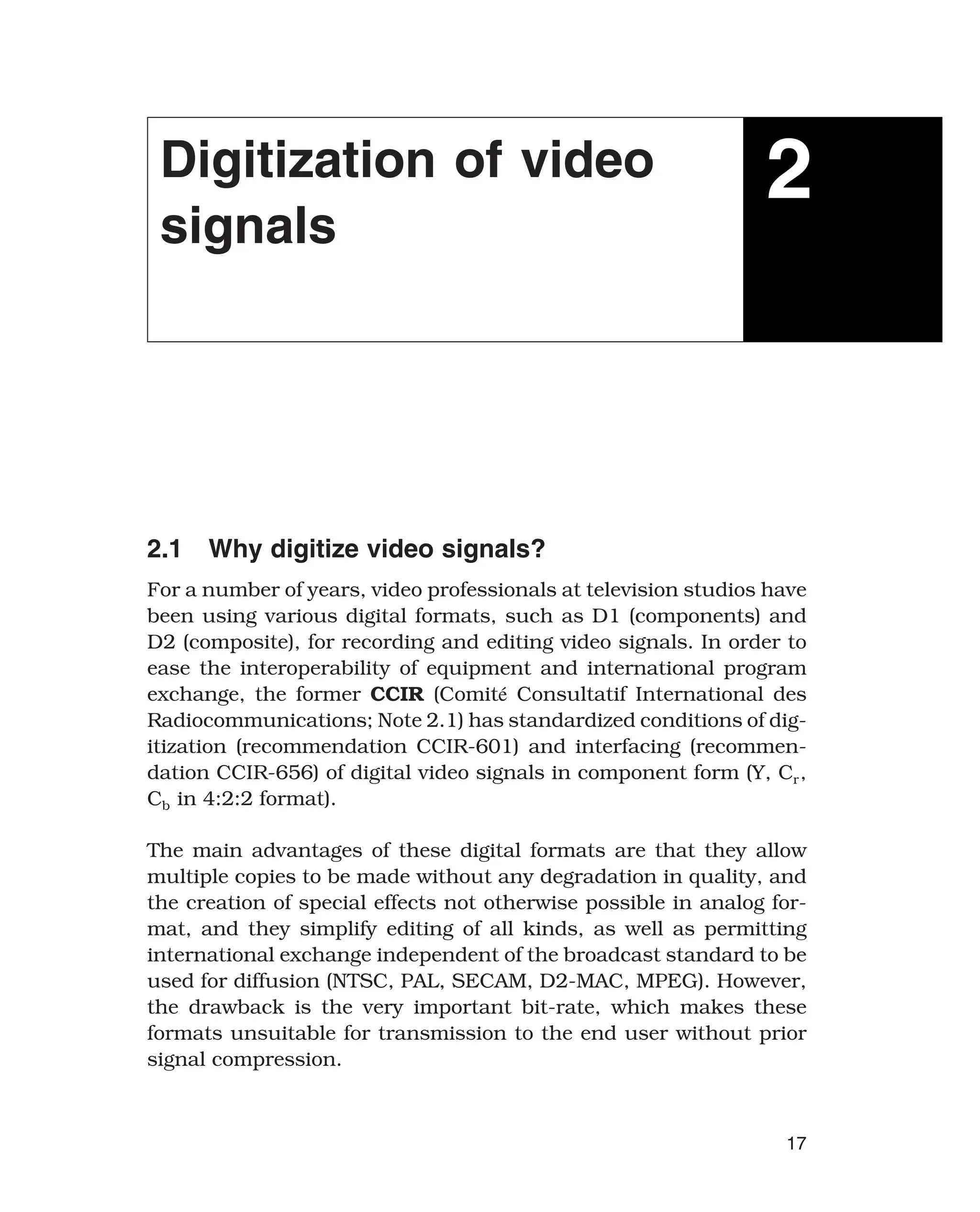 Digitization of video
signals
2
2.1 Why digitize video signals?
For a number of years, video professionals at television studios have
been using various digital formats, such as D1 (components) and
D2 (composite), for recording and editing video signals. In order to
ease the interoperability of equipment and international program
exchange, the former CCIR (Comité Consultatif International des
Radiocommunications; Note 2.1) has standardized conditions of dig-
itization (recommendation CCIR-601) and interfacing (recommen-
dation CCIR-656) of digital video signals in component form (Y, Cr,
Cb in 4:2:2 format).
The main advantages of these digital formats are that they allow
multiple copies to be made without any degradation in quality, and
the creation of special effects not otherwise possible in analog for-
mat, and they simplify editing of all kinds, as well as permitting
international exchange independent of the broadcast standard to be
used for diffusion (NTSC, PAL, SECAM, D2-MAC, MPEG). However,
the drawback is the very important bit-rate, which makes these
formats unsuitable for transmission to the end user without prior
signal compression.
17
 