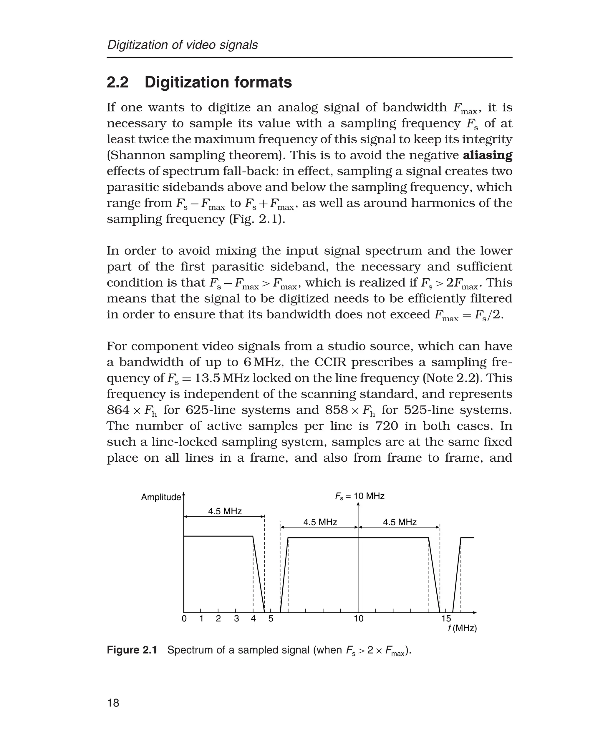 Digitization of video signals
2.2 Digitization formats
If one wants to digitize an analog signal of bandwidth Fmax, it is
necessary to sample its value with a sampling frequency Fs of at
least twice the maximum frequency of this signal to keep its integrity
(Shannon sampling theorem). This is to avoid the negative aliasing
effects of spectrum fall-back: in effect, sampling a signal creates two
parasitic sidebands above and below the sampling frequency, which
range from Fs −Fmax to Fs +Fmax, as well as around harmonics of the
sampling frequency (Fig. 2.1).
In order to avoid mixing the input signal spectrum and the lower
part of the first parasitic sideband, the necessary and sufficient
condition is that Fs −Fmax Fmax, which is realized if Fs 2Fmax. This
means that the signal to be digitized needs to be efficiently filtered
in order to ensure that its bandwidth does not exceed Fmax = Fs/2.
For component video signals from a studio source, which can have
a bandwidth of up to 6 MHz, the CCIR prescribes a sampling fre-
quency of Fs = 135 MHz locked on the line frequency (Note 2.2). This
frequency is independent of the scanning standard, and represents
864 × Fh for 625-line systems and 858 × Fh for 525-line systems.
The number of active samples per line is 720 in both cases. In
such a line-locked sampling system, samples are at the same fixed
place on all lines in a frame, and also from frame to frame, and
Amplitude
4.5 MHz
F = 10 MHz
s
4.5 MHz 4.5 MHz
0 1 2 3 4 5 10 15
f (MHz)
Figure 2.1 Spectrum of a sampled signal (when Fs 2×Fmax).
18
 