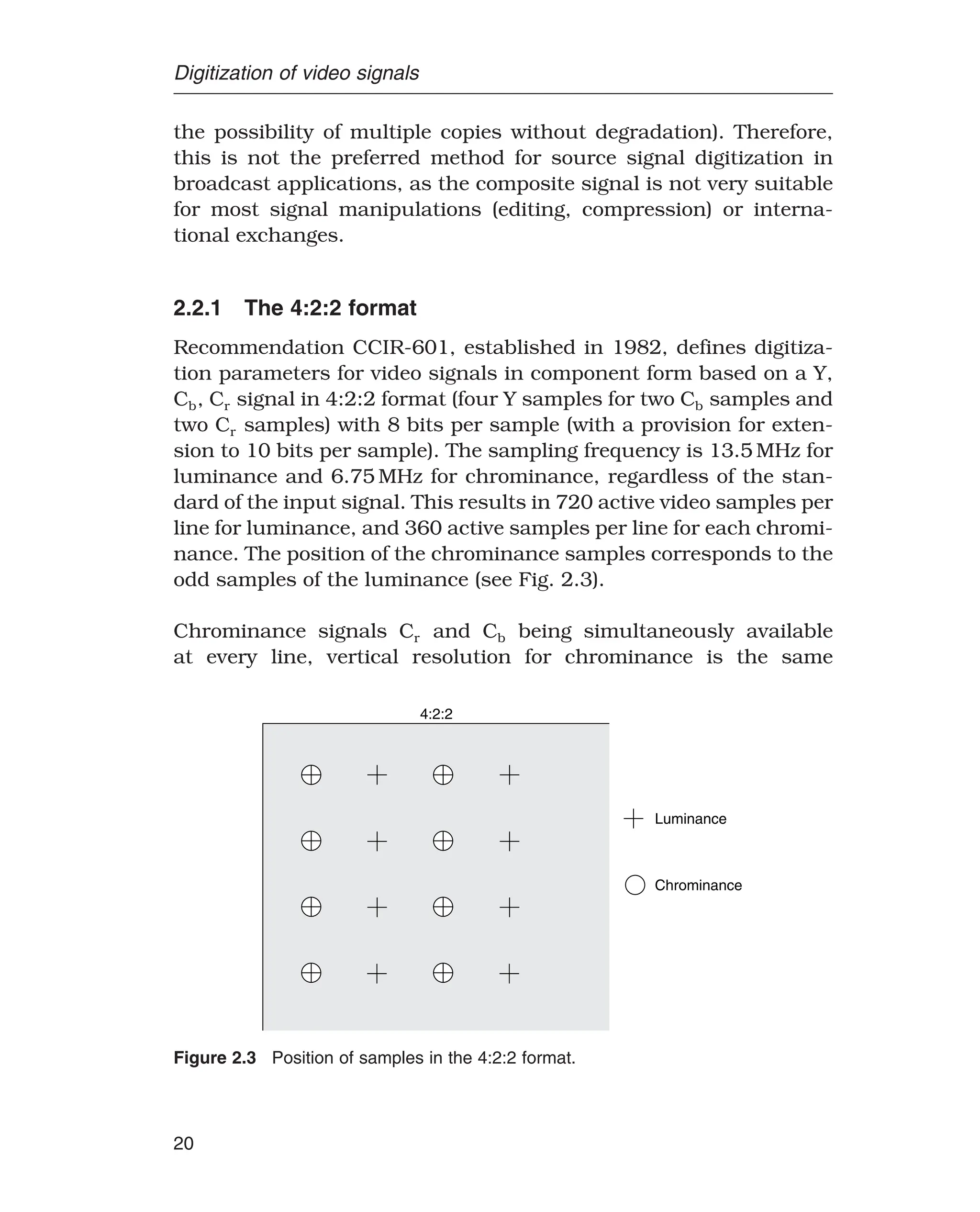Digitization of video signals
the possibility of multiple copies without degradation). Therefore,
this is not the preferred method for source signal digitization in
broadcast applications, as the composite signal is not very suitable
for most signal manipulations (editing, compression) or interna-
tional exchanges.
2.2.1 The 4:2:2 format
Recommendation CCIR-601, established in 1982, defines digitiza-
tion parameters for video signals in component form based on a Y,
Cb, Cr signal in 4:2:2 format (four Y samples for two Cb samples and
two Cr samples) with 8 bits per sample (with a provision for exten-
sion to 10 bits per sample). The sampling frequency is 13.5 MHz for
luminance and 6.75 MHz for chrominance, regardless of the stan-
dard of the input signal. This results in 720 active video samples per
line for luminance, and 360 active samples per line for each chromi-
nance. The position of the chrominance samples corresponds to the
odd samples of the luminance (see Fig. 2.3).
Chrominance signals Cr and Cb being simultaneously available
at every line, vertical resolution for chrominance is the same
Luminance
Chrominance
4:2:2
Figure 2.3 Position of samples in the 4:2:2 format.
20
 