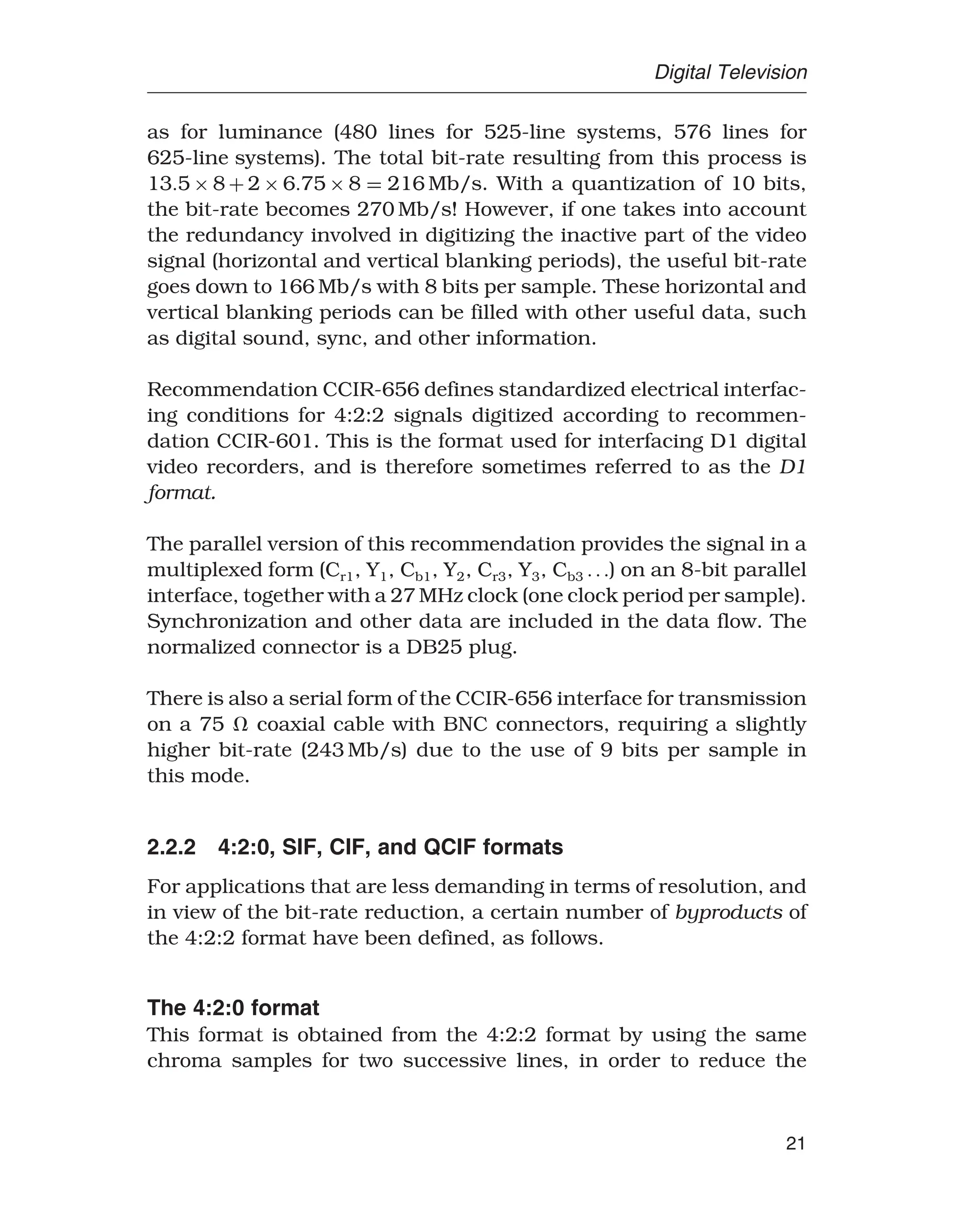 Digital Television
as for luminance (480 lines for 525-line systems, 576 lines for
625-line systems). The total bit-rate resulting from this process is
135 × 8 + 2 × 675 × 8 = 216 Mb/s. With a quantization of 10 bits,
the bit-rate becomes 270 Mb/s! However, if one takes into account
the redundancy involved in digitizing the inactive part of the video
signal (horizontal and vertical blanking periods), the useful bit-rate
goes down to 166 Mb/s with 8 bits per sample. These horizontal and
vertical blanking periods can be filled with other useful data, such
as digital sound, sync, and other information.
Recommendation CCIR-656 defines standardized electrical interfac-
ing conditions for 4:2:2 signals digitized according to recommen-
dation CCIR-601. This is the format used for interfacing D1 digital
video recorders, and is therefore sometimes referred to as the D1
format.
The parallel version of this recommendation provides the signal in a
multiplexed form (Cr1, Y1, Cb1, Y2, Cr3, Y3, Cb3 ) on an 8-bit parallel
interface, together with a 27 MHz clock (one clock period per sample).
Synchronization and other data are included in the data flow. The
normalized connector is a DB25 plug.
There is also a serial form of the CCIR-656 interface for transmission
on a 75  coaxial cable with BNC connectors, requiring a slightly
higher bit-rate (243 Mb/s) due to the use of 9 bits per sample in
this mode.
2.2.2 4:2:0, SIF, CIF, and QCIF formats
For applications that are less demanding in terms of resolution, and
in view of the bit-rate reduction, a certain number of byproducts of
the 4:2:2 format have been defined, as follows.
The 4:2:0 format
This format is obtained from the 4:2:2 format by using the same
chroma samples for two successive lines, in order to reduce the
21
 