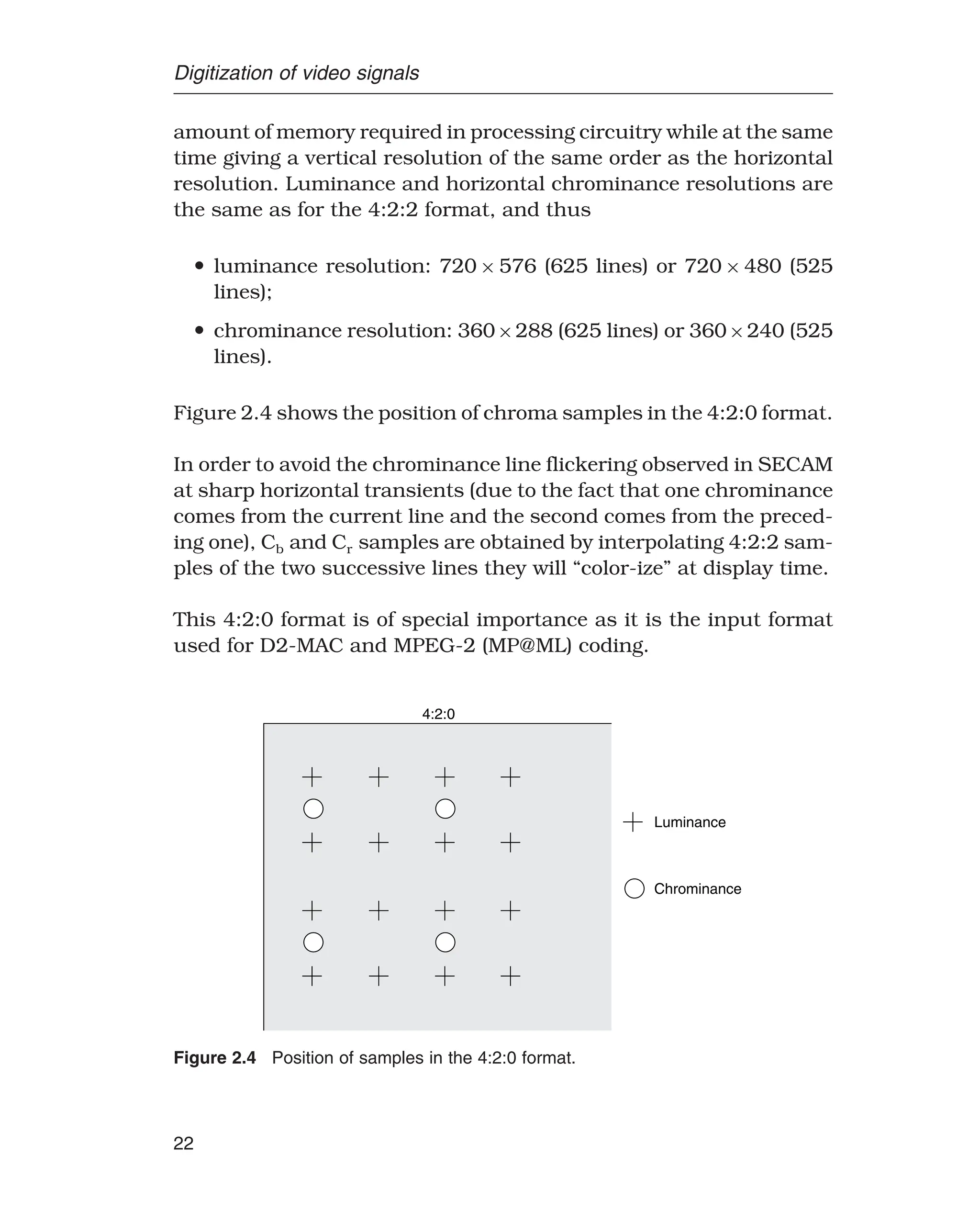 Digitization of video signals
amount of memory required in processing circuitry while at the same
time giving a vertical resolution of the same order as the horizontal
resolution. Luminance and horizontal chrominance resolutions are
the same as for the 4:2:2 format, and thus
• luminance resolution: 720 × 576 (625 lines) or 720 × 480 (525
lines);
• chrominance resolution: 360×288 (625 lines) or 360×240 (525
lines).
Figure 2.4 shows the position of chroma samples in the 4:2:0 format.
In order to avoid the chrominance line flickering observed in SECAM
at sharp horizontal transients (due to the fact that one chrominance
comes from the current line and the second comes from the preced-
ing one), Cb and Cr samples are obtained by interpolating 4:2:2 sam-
ples of the two successive lines they will “color-ize” at display time.
This 4:2:0 format is of special importance as it is the input format
used for D2-MAC and MPEG-2 (MP@ML) coding.
Luminance
Chrominance
4:2:0
Figure 2.4 Position of samples in the 4:2:0 format.
22
 