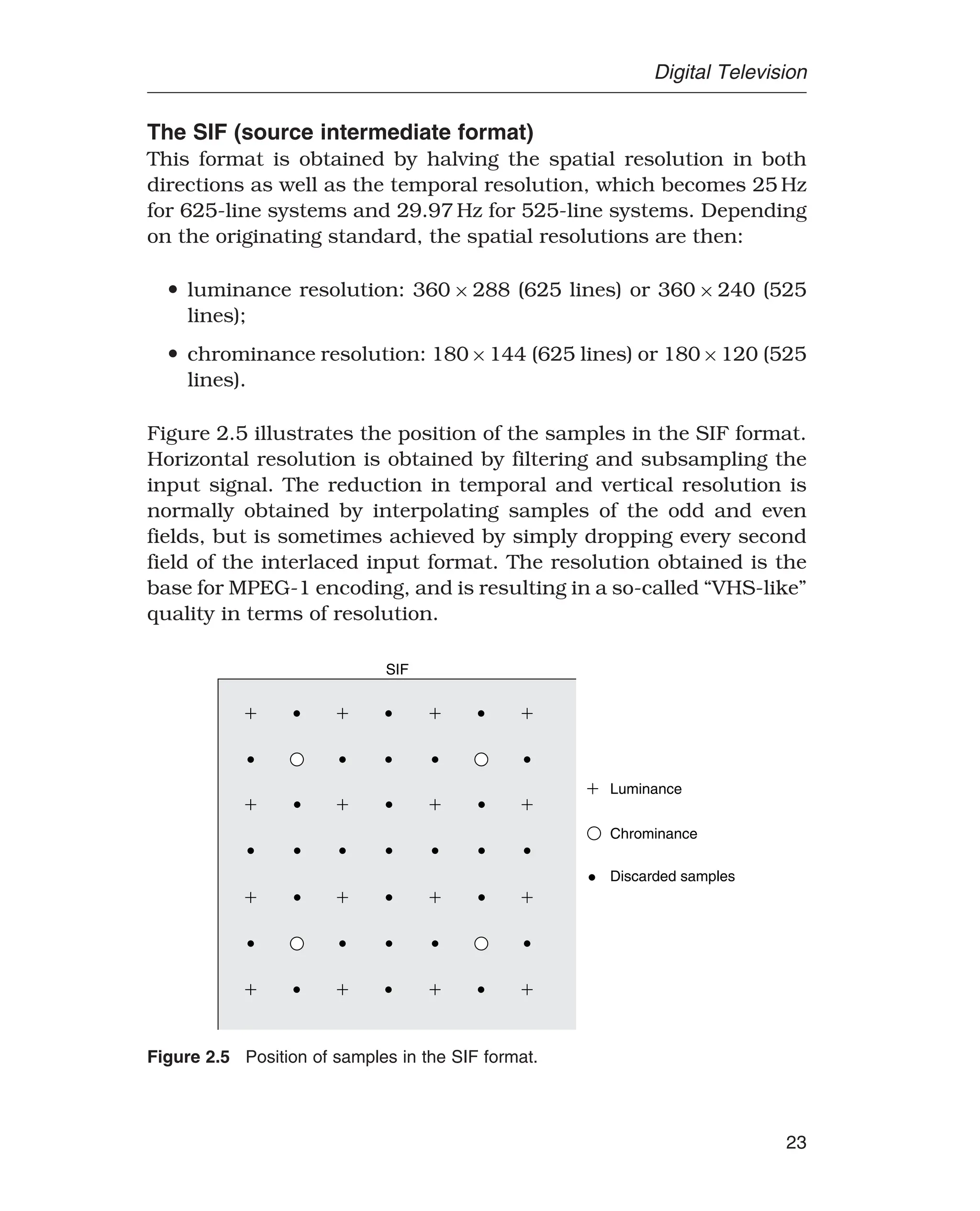 Digital Television
The SIF (source intermediate format)
This format is obtained by halving the spatial resolution in both
directions as well as the temporal resolution, which becomes 25 Hz
for 625-line systems and 29.97 Hz for 525-line systems. Depending
on the originating standard, the spatial resolutions are then:
• luminance resolution: 360 × 288 (625 lines) or 360 × 240 (525
lines);
• chrominance resolution: 180×144 (625 lines) or 180×120 (525
lines).
Figure 2.5 illustrates the position of the samples in the SIF format.
Horizontal resolution is obtained by filtering and subsampling the
input signal. The reduction in temporal and vertical resolution is
normally obtained by interpolating samples of the odd and even
fields, but is sometimes achieved by simply dropping every second
field of the interlaced input format. The resolution obtained is the
base for MPEG-1 encoding, and is resulting in a so-called “VHS-like”
quality in terms of resolution.
Luminance
Chrominance
SIF
Discarded samples
Figure 2.5 Position of samples in the SIF format.
23
 
