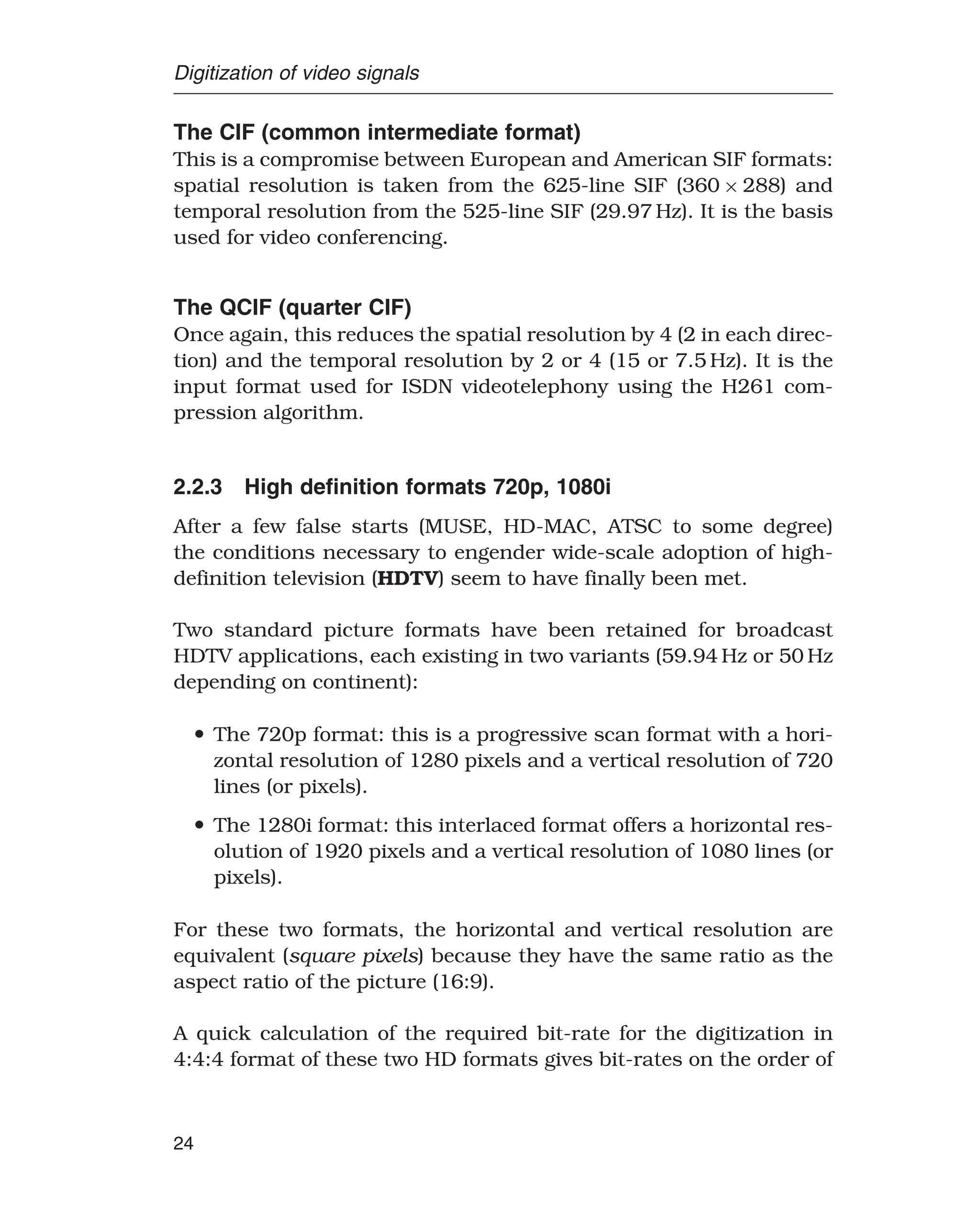 Digitization of video signals
The CIF (common intermediate format)
This is a compromise between European and American SIF formats:
spatial resolution is taken from the 625-line SIF (360 × 288) and
temporal resolution from the 525-line SIF (29.97 Hz). It is the basis
used for video conferencing.
The QCIF (quarter CIF)
Once again, this reduces the spatial resolution by 4 (2 in each direc-
tion) and the temporal resolution by 2 or 4 (15 or 7.5 Hz). It is the
input format used for ISDN videotelephony using the H261 com-
pression algorithm.
2.2.3 High deﬁnition formats 720p, 1080i
After a few false starts (MUSE, HD-MAC, ATSC to some degree)
the conditions necessary to engender wide-scale adoption of high-
definition television (HDTV) seem to have finally been met.
Two standard picture formats have been retained for broadcast
HDTV applications, each existing in two variants (59.94 Hz or 50 Hz
depending on continent):
• The 720p format: this is a progressive scan format with a hori-
zontal resolution of 1280 pixels and a vertical resolution of 720
lines (or pixels).
• The 1280i format: this interlaced format offers a horizontal res-
olution of 1920 pixels and a vertical resolution of 1080 lines (or
pixels).
For these two formats, the horizontal and vertical resolution are
equivalent (square pixels) because they have the same ratio as the
aspect ratio of the picture (16:9).
A quick calculation of the required bit-rate for the digitization in
4:4:4 format of these two HD formats gives bit-rates on the order of
24
 