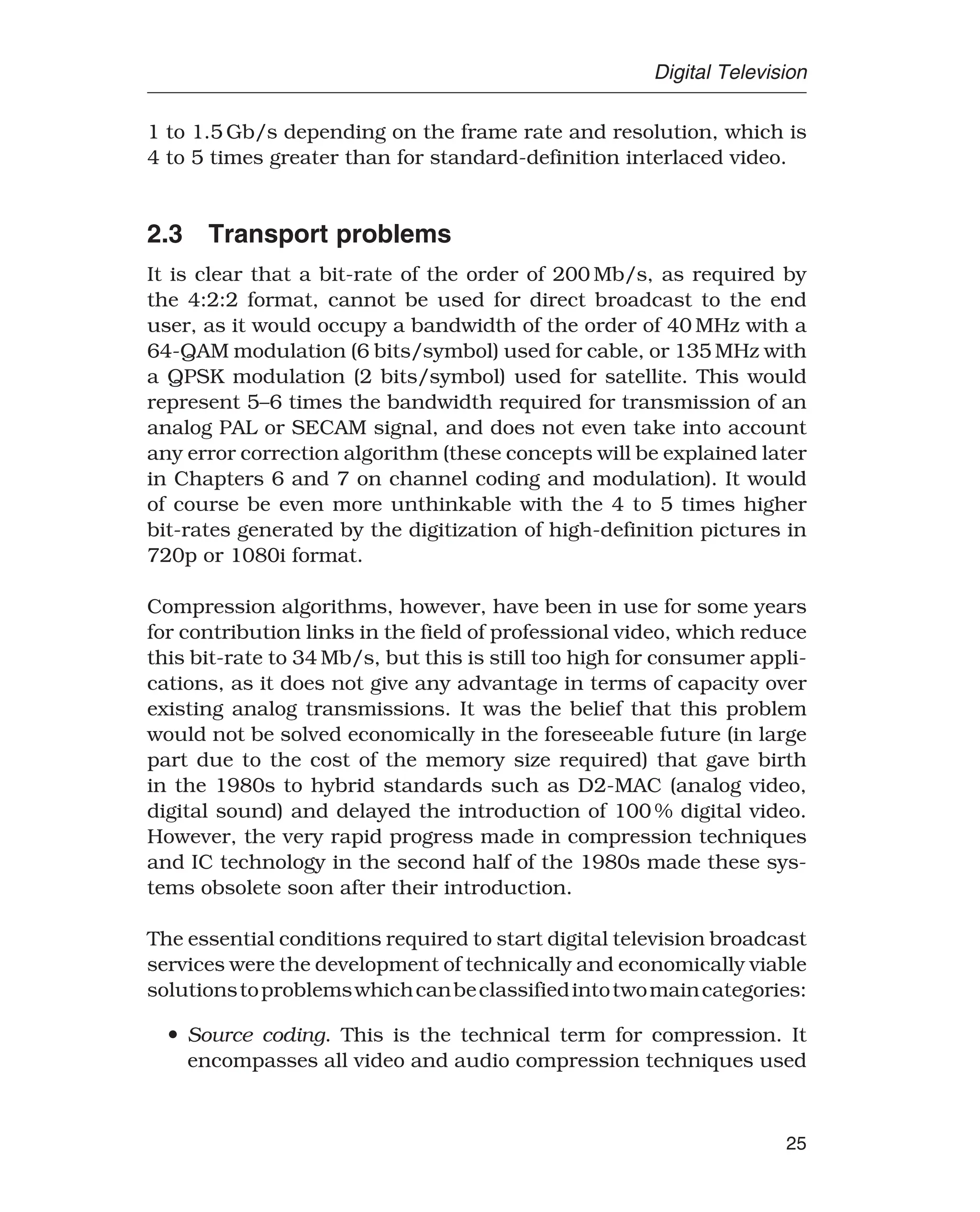 Digital Television
1 to 1.5 Gb/s depending on the frame rate and resolution, which is
4 to 5 times greater than for standard-definition interlaced video.
2.3 Transport problems
It is clear that a bit-rate of the order of 200 Mb/s, as required by
the 4:2:2 format, cannot be used for direct broadcast to the end
user, as it would occupy a bandwidth of the order of 40 MHz with a
64-QAM modulation (6 bits/symbol) used for cable, or 135 MHz with
a QPSK modulation (2 bits/symbol) used for satellite. This would
represent 5–6 times the bandwidth required for transmission of an
analog PAL or SECAM signal, and does not even take into account
any error correction algorithm (these concepts will be explained later
in Chapters 6 and 7 on channel coding and modulation). It would
of course be even more unthinkable with the 4 to 5 times higher
bit-rates generated by the digitization of high-definition pictures in
720p or 1080i format.
Compression algorithms, however, have been in use for some years
for contribution links in the field of professional video, which reduce
this bit-rate to 34 Mb/s, but this is still too high for consumer appli-
cations, as it does not give any advantage in terms of capacity over
existing analog transmissions. It was the belief that this problem
would not be solved economically in the foreseeable future (in large
part due to the cost of the memory size required) that gave birth
in the 1980s to hybrid standards such as D2-MAC (analog video,
digital sound) and delayed the introduction of 100 % digital video.
However, the very rapid progress made in compression techniques
and IC technology in the second half of the 1980s made these sys-
tems obsolete soon after their introduction.
The essential conditions required to start digital television broadcast
services were the development of technically and economically viable
solutionstoproblemswhichcanbeclassifiedintotwomaincategories:
• Source coding. This is the technical term for compression. It
encompasses all video and audio compression techniques used
25
 