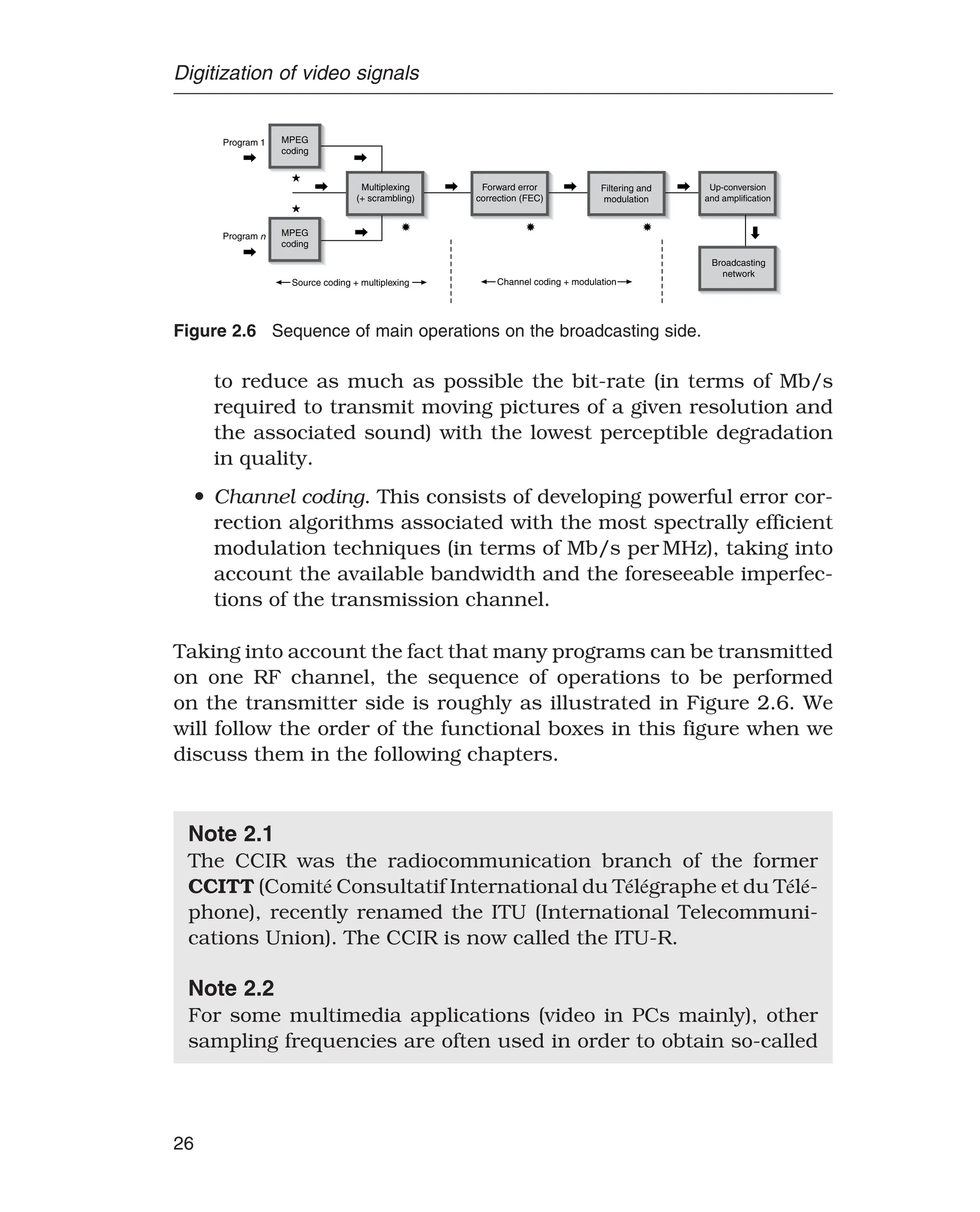 Digitization of video signals
MPEG
coding
MPEG
coding
Multiplexing
(+ scrambling)
Forward error
correction (FEC)
Filtering and
modulation
Up-conversion
and amplification
Program 1
Program n
Source coding + multiplexing Channel coding + modulation
Broadcasting
network
Figure 2.6 Sequence of main operations on the broadcasting side.
to reduce as much as possible the bit-rate (in terms of Mb/s
required to transmit moving pictures of a given resolution and
the associated sound) with the lowest perceptible degradation
in quality.
• Channel coding. This consists of developing powerful error cor-
rection algorithms associated with the most spectrally efficient
modulation techniques (in terms of Mb/s per MHz), taking into
account the available bandwidth and the foreseeable imperfec-
tions of the transmission channel.
Taking into account the fact that many programs can be transmitted
on one RF channel, the sequence of operations to be performed
on the transmitter side is roughly as illustrated in Figure 2.6. We
will follow the order of the functional boxes in this figure when we
discuss them in the following chapters.
Note 2.1
The CCIR was the radiocommunication branch of the former
CCITT (Comité Consultatif International du Télégraphe et du Télé-
phone), recently renamed the ITU (International Telecommuni-
cations Union). The CCIR is now called the ITU-R.
Note 2.2
For some multimedia applications (video in PCs mainly), other
sampling frequencies are often used in order to obtain so-called
26
 