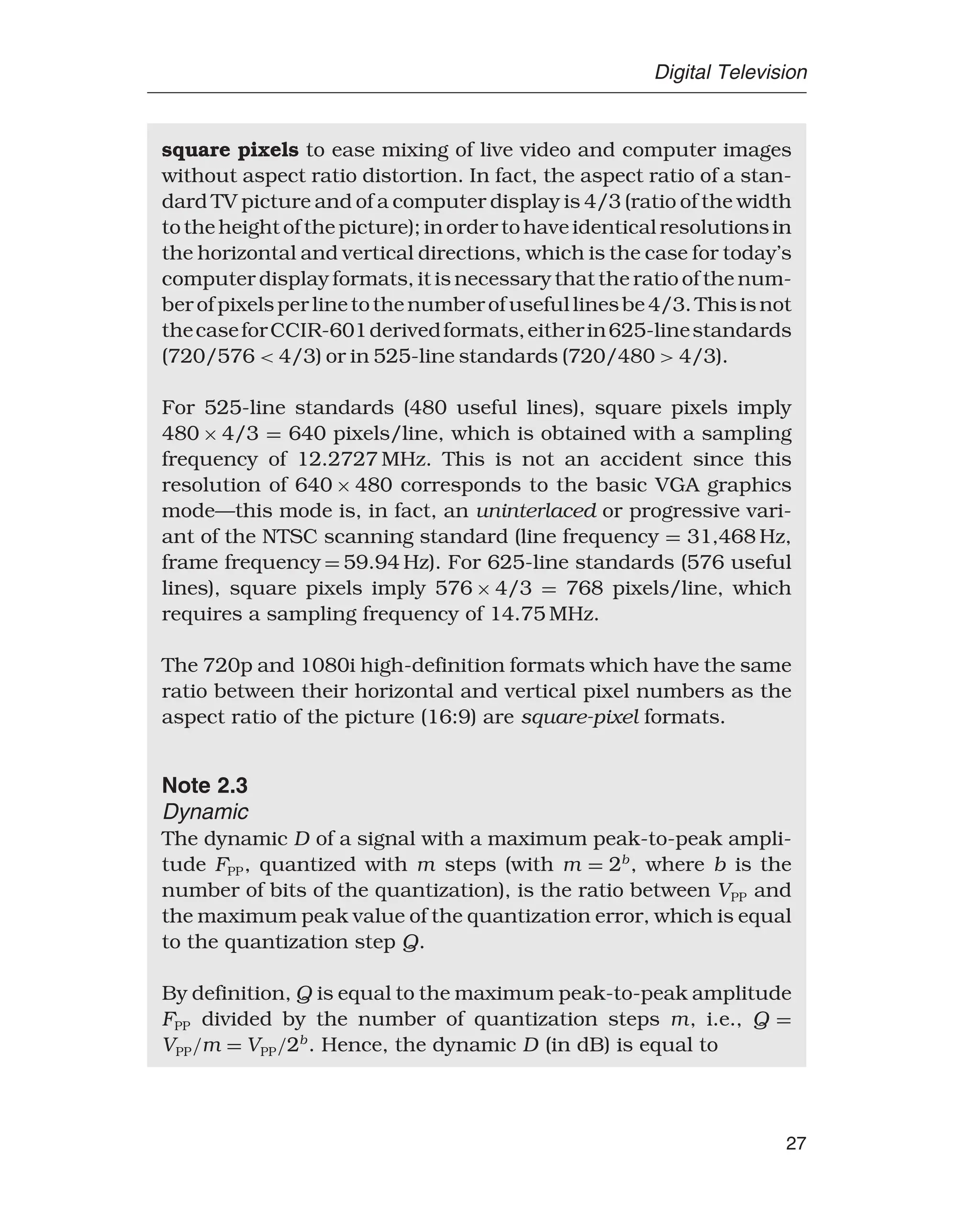 Digital Television
square pixels to ease mixing of live video and computer images
without aspect ratio distortion. In fact, the aspect ratio of a stan-
dard TV picture and of a computer display is 4/3 (ratio of the width
to the height of the picture); in order to have identical resolutions in
the horizontal and vertical directions, which is the case for today’s
computer display formats, it is necessary that the ratio of the num-
berofpixelsperlinetothenumberofusefullinesbe4/3.Thisisnot
thecaseforCCIR-601derivedformats,eitherin625-linestandards
(720/576  4/3) or in 525-line standards (720/480  4/3).
For 525-line standards (480 useful lines), square pixels imply
480 × 4/3 = 640 pixels/line, which is obtained with a sampling
frequency of 12.2727 MHz. This is not an accident since this
resolution of 640 × 480 corresponds to the basic VGA graphics
mode—this mode is, in fact, an uninterlaced or progressive vari-
ant of the NTSC scanning standard (line frequency = 31,468 Hz,
frame frequency = 59.94 Hz). For 625-line standards (576 useful
lines), square pixels imply 576 × 4/3 = 768 pixels/line, which
requires a sampling frequency of 14.75 MHz.
The 720p and 1080i high-definition formats which have the same
ratio between their horizontal and vertical pixel numbers as the
aspect ratio of the picture (16:9) are square-pixel formats.
Note 2.3
Dynamic
The dynamic D of a signal with a maximum peak-to-peak ampli-
tude FPP, quantized with m steps (with m = 2b
, where b is the
number of bits of the quantization), is the ratio between VPP and
the maximum peak value of the quantization error, which is equal
to the quantization step Q.
By definition, Q is equal to the maximum peak-to-peak amplitude
FPP divided by the number of quantization steps m, i.e., Q =
VPP/m = VPP/2b
. Hence, the dynamic D (in dB) is equal to
27
 