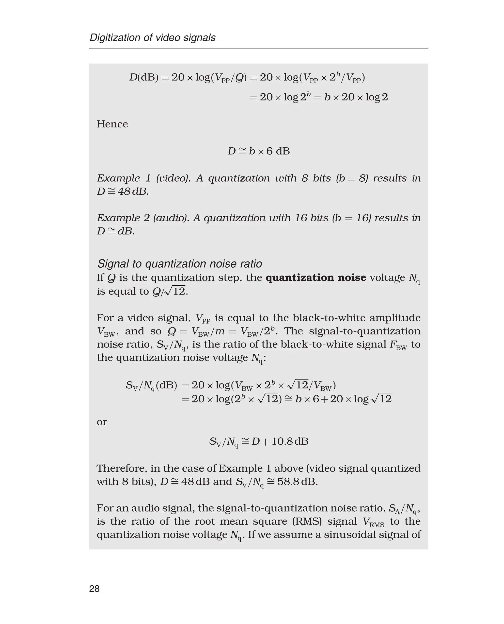 Digitization of video signals
DdB = 20×logVPP/Q = 20×logVPP ×2b
/VPP
= 20×log 2b
= b ×20×log 2
Hence
D  b ×6 dB
Example 1 (video). A quantization with 8 bits (b = 8) results in
D  48 dB.
Example 2 (audio). A quantization with 16 bits (b = 16) results in
D  dB.
Signal to quantization noise ratio
If Q is the quantization step, the quantization noise voltage Nq
is equal to Q/
√
12.
For a video signal, VPP is equal to the black-to-white amplitude
VBW, and so Q = VBW/m = VBW/2b
. The signal-to-quantization
noise ratio, SV/Nq, is the ratio of the black-to-white signal FBW to
the quantization noise voltage Nq:
SV/NqdB = 20×logVBW ×2b
×
√
12/VBW
= 20×log2b
×
√
12  b ×6+20×log
√
12
or
SV/Nq  D +108dB
Therefore, in the case of Example 1 above (video signal quantized
with 8 bits), D  48 dB and SV/Nq  588 dB.
For an audio signal, the signal-to-quantization noise ratio, SA/Nq,
is the ratio of the root mean square (RMS) signal VRMS to the
quantization noise voltage Nq. If we assume a sinusoidal signal of
28
 