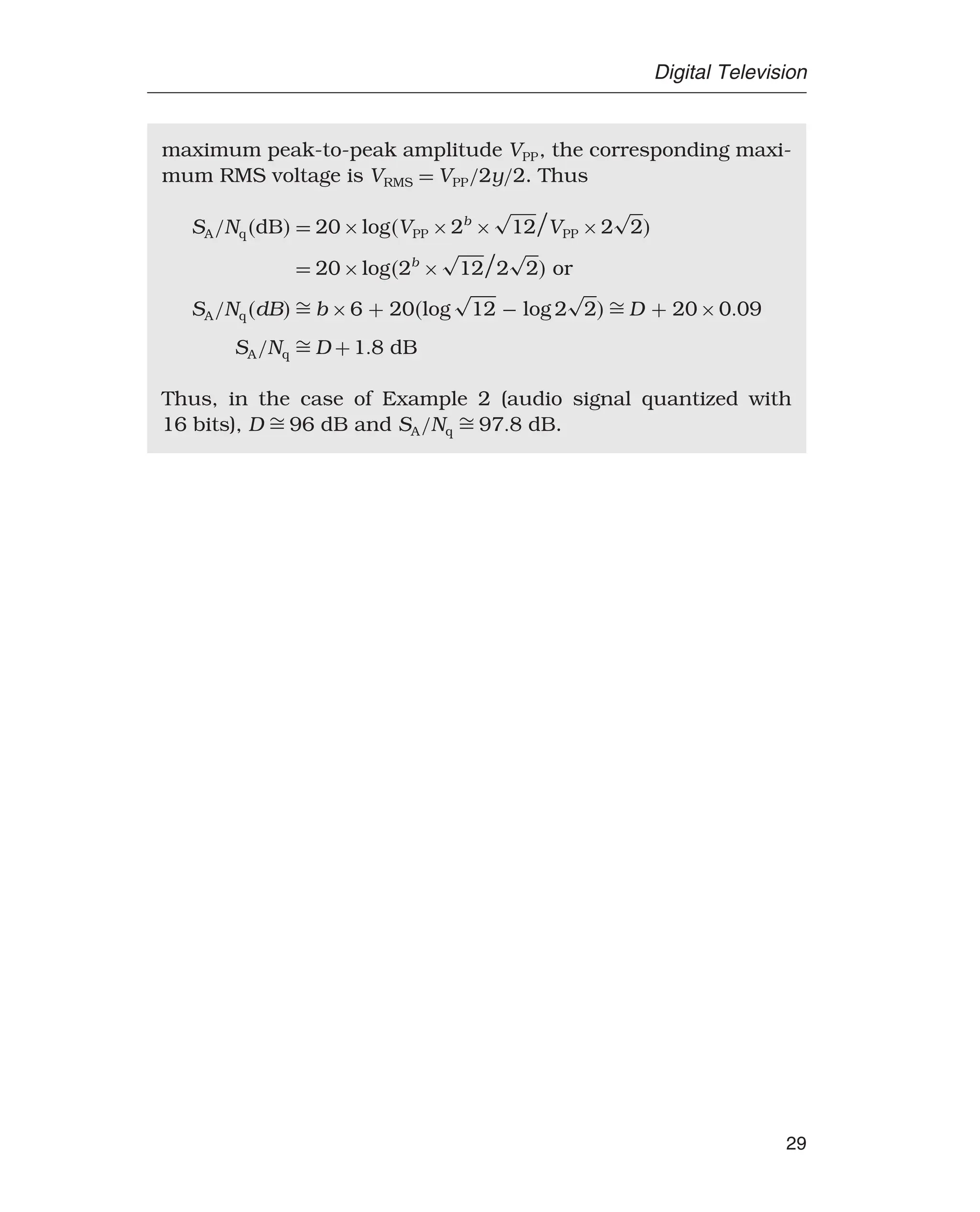 Digital Television
maximum peak-to-peak amplitude VPP, the corresponding maxi-
mum RMS voltage is VRMS = VPP/2y/2. Thus
SA/NqdB = 20×logVPP ×2b
×
√
12

VPP ×2
√
2
= 20×log2b
×
√
12

2
√
2 or
SA/NqdB  b ×6 + 20log
√
12 − log 2
√
2  D + 20×009
SA/Nq  D +18 dB
Thus, in the case of Example 2 (audio signal quantized with
16 bits), D  96 dB and SA/Nq  978 dB.
29
 