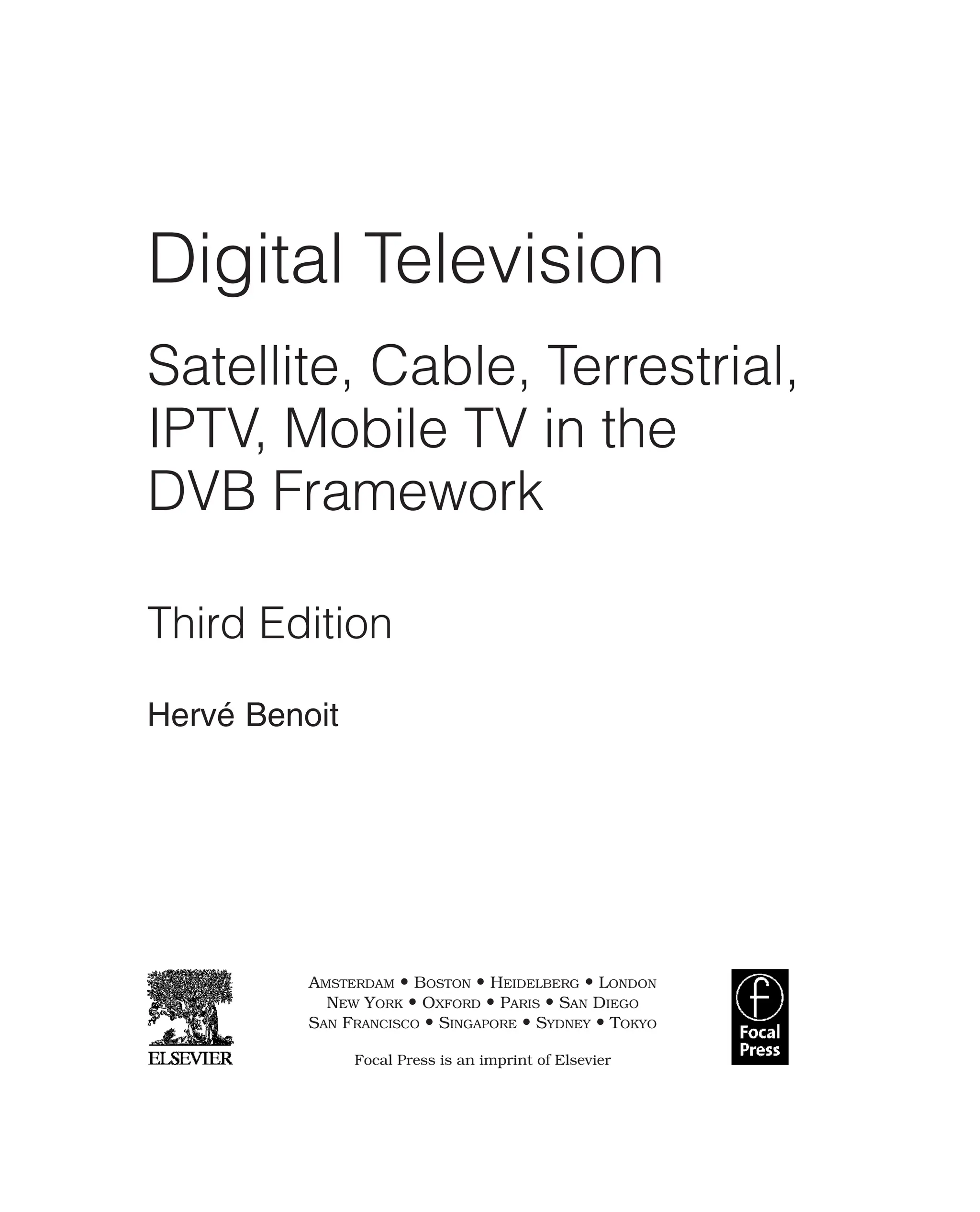 Digital Television
Satellite, Cable, Terrestrial,
IPTV, Mobile TV in the
DVB Framework
Third Edition
Hervé Benoit
AMSTERDAM • BOSTON • HEIDELBERG • LONDON
NEW YORK • OXFORD • PARIS • SAN DIEGO
SAN FRANCISCO • SINGAPORE • SYDNEY • TOKYO
Focal Press is an imprint of Elsevier
 