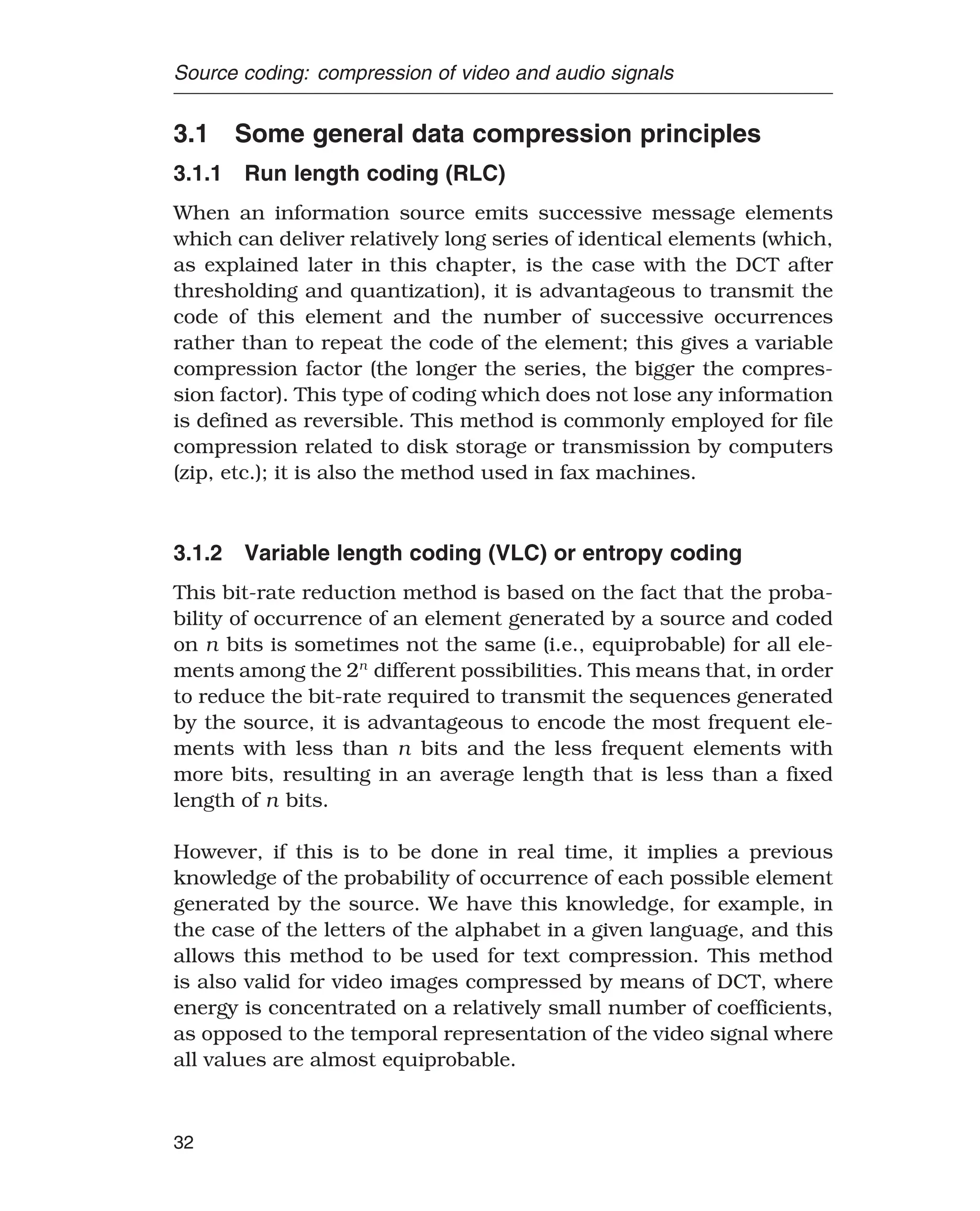 Source coding: compression of video and audio signals
3.1 Some general data compression principles
3.1.1 Run length coding (RLC)
When an information source emits successive message elements
which can deliver relatively long series of identical elements (which,
as explained later in this chapter, is the case with the DCT after
thresholding and quantization), it is advantageous to transmit the
code of this element and the number of successive occurrences
rather than to repeat the code of the element; this gives a variable
compression factor (the longer the series, the bigger the compres-
sion factor). This type of coding which does not lose any information
is defined as reversible. This method is commonly employed for file
compression related to disk storage or transmission by computers
(zip, etc.); it is also the method used in fax machines.
3.1.2 Variable length coding (VLC) or entropy coding
This bit-rate reduction method is based on the fact that the proba-
bility of occurrence of an element generated by a source and coded
on n bits is sometimes not the same (i.e., equiprobable) for all ele-
ments among the 2n
different possibilities. This means that, in order
to reduce the bit-rate required to transmit the sequences generated
by the source, it is advantageous to encode the most frequent ele-
ments with less than n bits and the less frequent elements with
more bits, resulting in an average length that is less than a fixed
length of n bits.
However, if this is to be done in real time, it implies a previous
knowledge of the probability of occurrence of each possible element
generated by the source. We have this knowledge, for example, in
the case of the letters of the alphabet in a given language, and this
allows this method to be used for text compression. This method
is also valid for video images compressed by means of DCT, where
energy is concentrated on a relatively small number of coefficients,
as opposed to the temporal representation of the video signal where
all values are almost equiprobable.
32
 