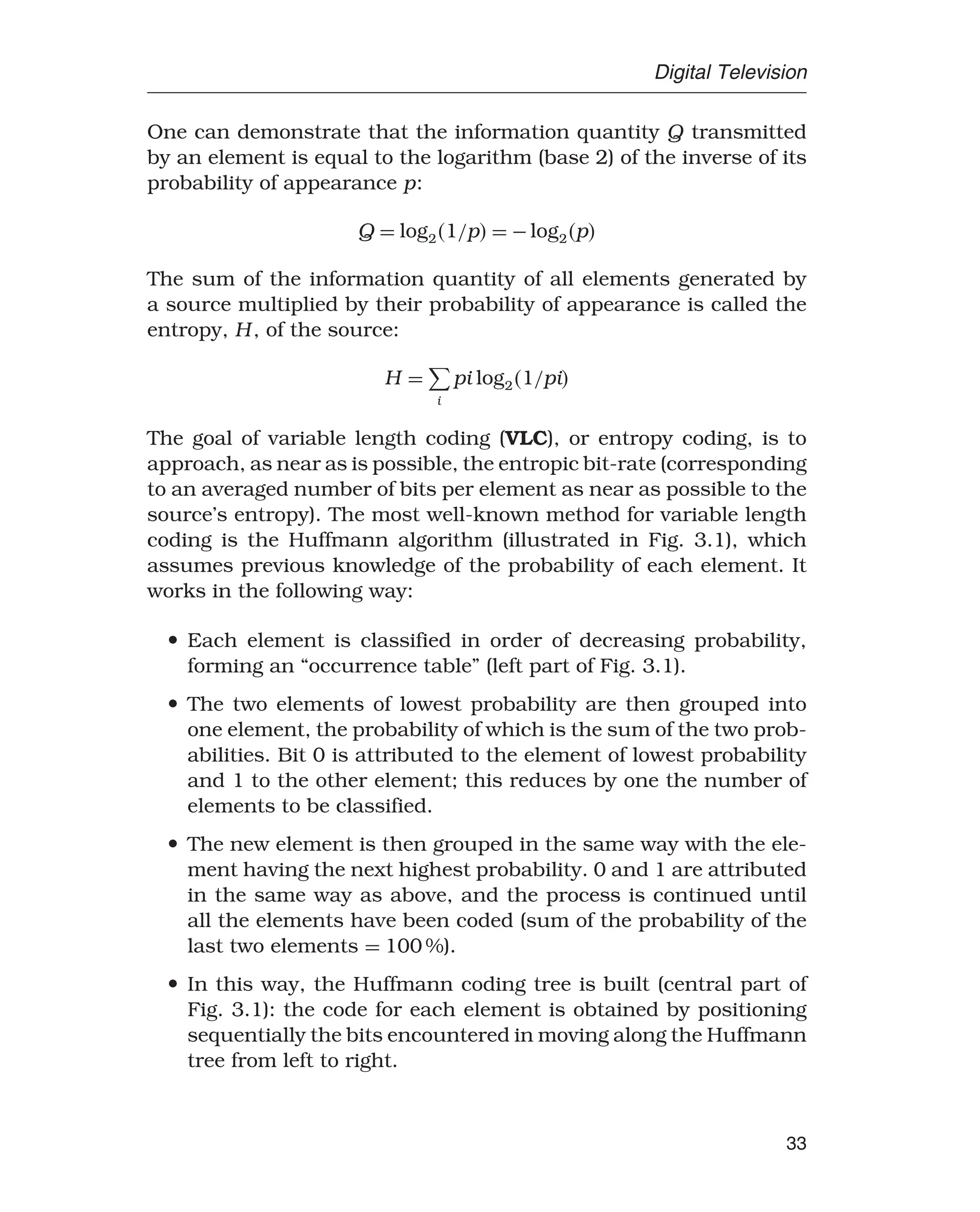 Digital Television
One can demonstrate that the information quantity Q transmitted
by an element is equal to the logarithm (base 2) of the inverse of its
probability of appearance p:
Q = log21/p = −log2p
The sum of the information quantity of all elements generated by
a source multiplied by their probability of appearance is called the
entropy, H, of the source:
H =

i
pi log21/pi
The goal of variable length coding (VLC), or entropy coding, is to
approach, as near as is possible, the entropic bit-rate (corresponding
to an averaged number of bits per element as near as possible to the
source’s entropy). The most well-known method for variable length
coding is the Huffmann algorithm (illustrated in Fig. 3.1), which
assumes previous knowledge of the probability of each element. It
works in the following way:
• Each element is classified in order of decreasing probability,
forming an “occurrence table” (left part of Fig. 3.1).
• The two elements of lowest probability are then grouped into
one element, the probability of which is the sum of the two prob-
abilities. Bit 0 is attributed to the element of lowest probability
and 1 to the other element; this reduces by one the number of
elements to be classified.
• The new element is then grouped in the same way with the ele-
ment having the next highest probability. 0 and 1 are attributed
in the same way as above, and the process is continued until
all the elements have been coded (sum of the probability of the
last two elements = 100 %).
• In this way, the Huffmann coding tree is built (central part of
Fig. 3.1): the code for each element is obtained by positioning
sequentially the bits encountered in moving along the Huffmann
tree from left to right.
33
 