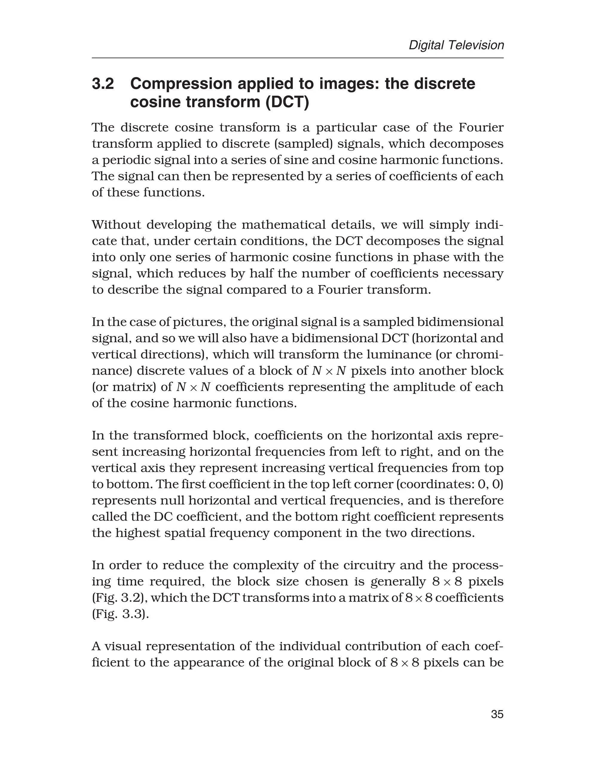 Digital Television
3.2 Compression applied to images: the discrete
cosine transform (DCT)
The discrete cosine transform is a particular case of the Fourier
transform applied to discrete (sampled) signals, which decomposes
a periodic signal into a series of sine and cosine harmonic functions.
The signal can then be represented by a series of coefficients of each
of these functions.
Without developing the mathematical details, we will simply indi-
cate that, under certain conditions, the DCT decomposes the signal
into only one series of harmonic cosine functions in phase with the
signal, which reduces by half the number of coefficients necessary
to describe the signal compared to a Fourier transform.
In the case of pictures, the original signal is a sampled bidimensional
signal, and so we will also have a bidimensional DCT (horizontal and
vertical directions), which will transform the luminance (or chromi-
nance) discrete values of a block of N ×N pixels into another block
(or matrix) of N ×N coefficients representing the amplitude of each
of the cosine harmonic functions.
In the transformed block, coefficients on the horizontal axis repre-
sent increasing horizontal frequencies from left to right, and on the
vertical axis they represent increasing vertical frequencies from top
to bottom. The first coefficient in the top left corner (coordinates: 0, 0)
represents null horizontal and vertical frequencies, and is therefore
called the DC coefficient, and the bottom right coefficient represents
the highest spatial frequency component in the two directions.
In order to reduce the complexity of the circuitry and the process-
ing time required, the block size chosen is generally 8 × 8 pixels
(Fig. 3.2), which the DCT transforms into a matrix of 8×8 coefficients
(Fig. 3.3).
A visual representation of the individual contribution of each coef-
ficient to the appearance of the original block of 8×8 pixels can be
35
 