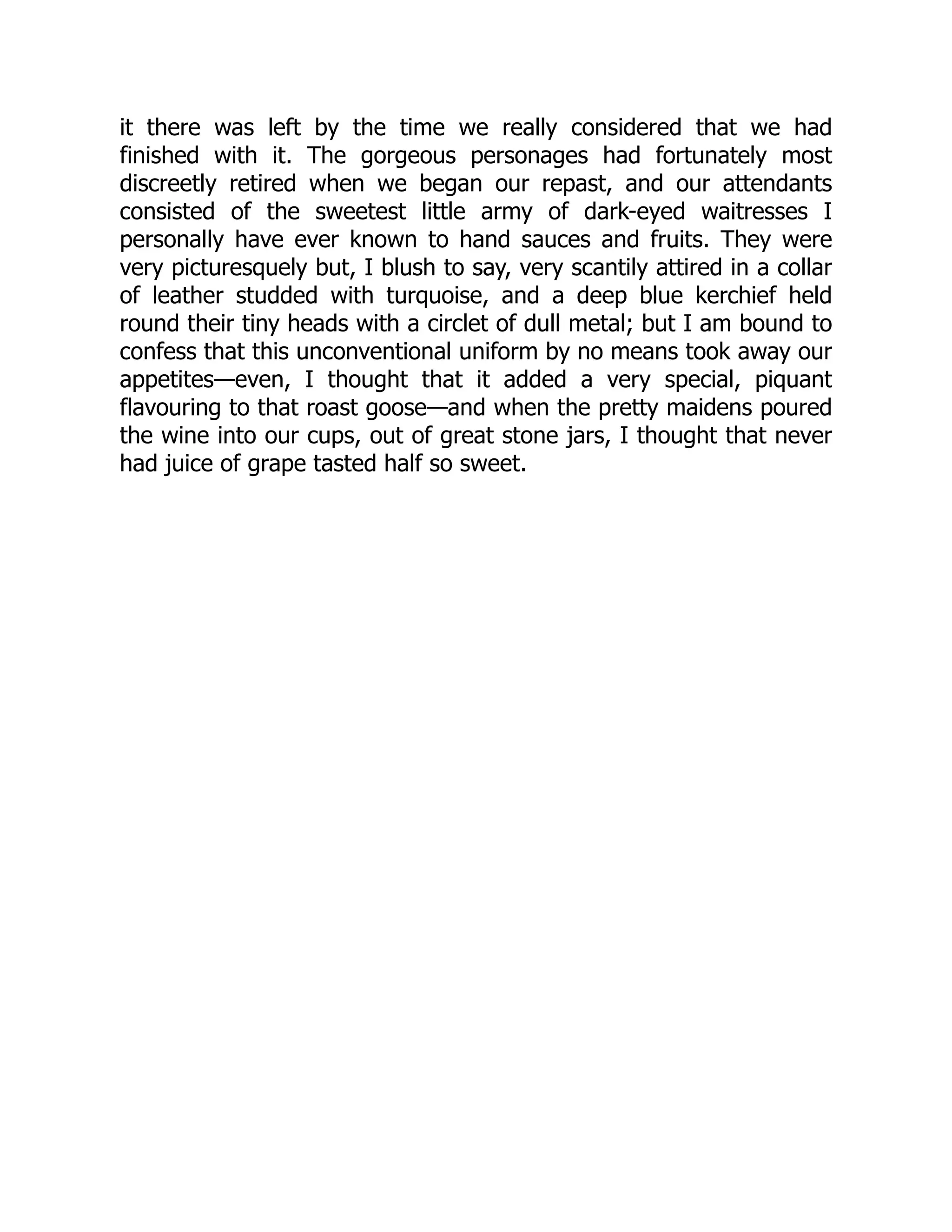it there was left by the time we really considered that we had
finished with it. The gorgeous personages had fortunately most
discreetly retired when we began our repast, and our attendants
consisted of the sweetest little army of dark-eyed waitresses I
personally have ever known to hand sauces and fruits. They were
very picturesquely but, I blush to say, very scantily attired in a collar
of leather studded with turquoise, and a deep blue kerchief held
round their tiny heads with a circlet of dull metal; but I am bound to
confess that this unconventional uniform by no means took away our
appetites—even, I thought that it added a very special, piquant
flavouring to that roast goose—and when the pretty maidens poured
the wine into our cups, out of great stone jars, I thought that never
had juice of grape tasted half so sweet.
 