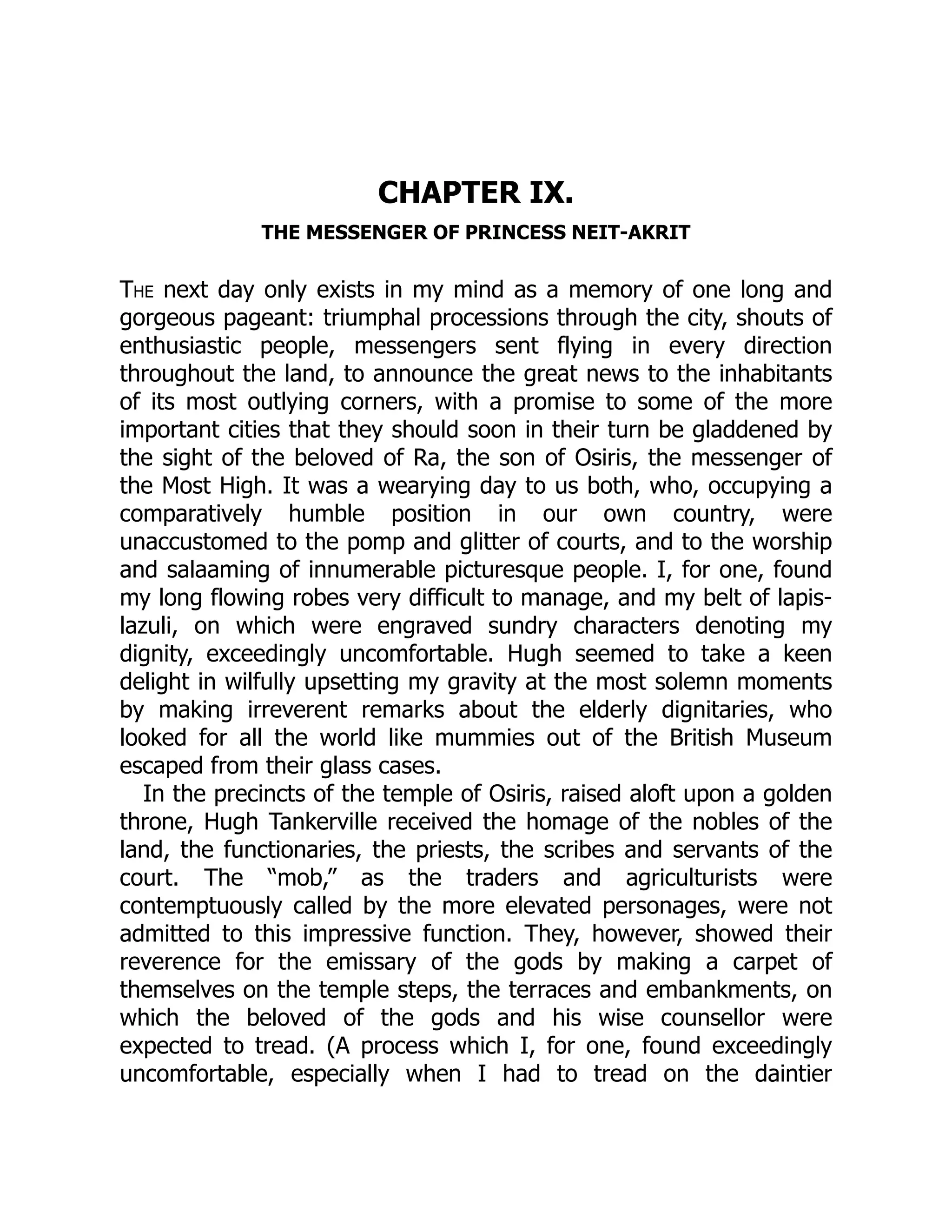 CHAPTER IX.
THE MESSENGER OF PRINCESS NEIT-AKRIT
The next day only exists in my mind as a memory of one long and
gorgeous pageant: triumphal processions through the city, shouts of
enthusiastic people, messengers sent flying in every direction
throughout the land, to announce the great news to the inhabitants
of its most outlying corners, with a promise to some of the more
important cities that they should soon in their turn be gladdened by
the sight of the beloved of Ra, the son of Osiris, the messenger of
the Most High. It was a wearying day to us both, who, occupying a
comparatively humble position in our own country, were
unaccustomed to the pomp and glitter of courts, and to the worship
and salaaming of innumerable picturesque people. I, for one, found
my long flowing robes very difficult to manage, and my belt of lapis-
lazuli, on which were engraved sundry characters denoting my
dignity, exceedingly uncomfortable. Hugh seemed to take a keen
delight in wilfully upsetting my gravity at the most solemn moments
by making irreverent remarks about the elderly dignitaries, who
looked for all the world like mummies out of the British Museum
escaped from their glass cases.
In the precincts of the temple of Osiris, raised aloft upon a golden
throne, Hugh Tankerville received the homage of the nobles of the
land, the functionaries, the priests, the scribes and servants of the
court. The “mob,” as the traders and agriculturists were
contemptuously called by the more elevated personages, were not
admitted to this impressive function. They, however, showed their
reverence for the emissary of the gods by making a carpet of
themselves on the temple steps, the terraces and embankments, on
which the beloved of the gods and his wise counsellor were
expected to tread. (A process which I, for one, found exceedingly
uncomfortable, especially when I had to tread on the daintier
 