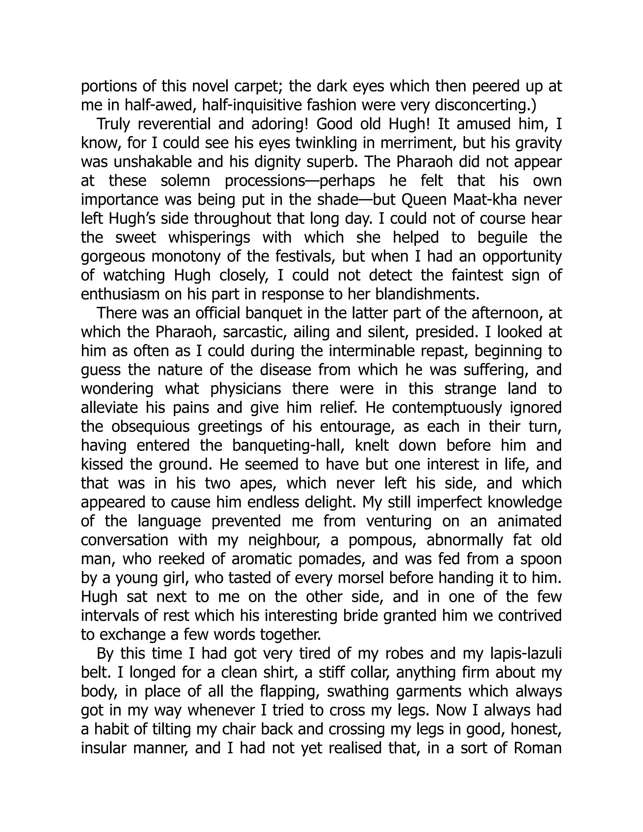 portions of this novel carpet; the dark eyes which then peered up at
me in half-awed, half-inquisitive fashion were very disconcerting.)
Truly reverential and adoring! Good old Hugh! It amused him, I
know, for I could see his eyes twinkling in merriment, but his gravity
was unshakable and his dignity superb. The Pharaoh did not appear
at these solemn processions—perhaps he felt that his own
importance was being put in the shade—but Queen Maat-kha never
left Hugh’s side throughout that long day. I could not of course hear
the sweet whisperings with which she helped to beguile the
gorgeous monotony of the festivals, but when I had an opportunity
of watching Hugh closely, I could not detect the faintest sign of
enthusiasm on his part in response to her blandishments.
There was an official banquet in the latter part of the afternoon, at
which the Pharaoh, sarcastic, ailing and silent, presided. I looked at
him as often as I could during the interminable repast, beginning to
guess the nature of the disease from which he was suffering, and
wondering what physicians there were in this strange land to
alleviate his pains and give him relief. He contemptuously ignored
the obsequious greetings of his entourage, as each in their turn,
having entered the banqueting-hall, knelt down before him and
kissed the ground. He seemed to have but one interest in life, and
that was in his two apes, which never left his side, and which
appeared to cause him endless delight. My still imperfect knowledge
of the language prevented me from venturing on an animated
conversation with my neighbour, a pompous, abnormally fat old
man, who reeked of aromatic pomades, and was fed from a spoon
by a young girl, who tasted of every morsel before handing it to him.
Hugh sat next to me on the other side, and in one of the few
intervals of rest which his interesting bride granted him we contrived
to exchange a few words together.
By this time I had got very tired of my robes and my lapis-lazuli
belt. I longed for a clean shirt, a stiff collar, anything firm about my
body, in place of all the flapping, swathing garments which always
got in my way whenever I tried to cross my legs. Now I always had
a habit of tilting my chair back and crossing my legs in good, honest,
insular manner, and I had not yet realised that, in a sort of Roman
 