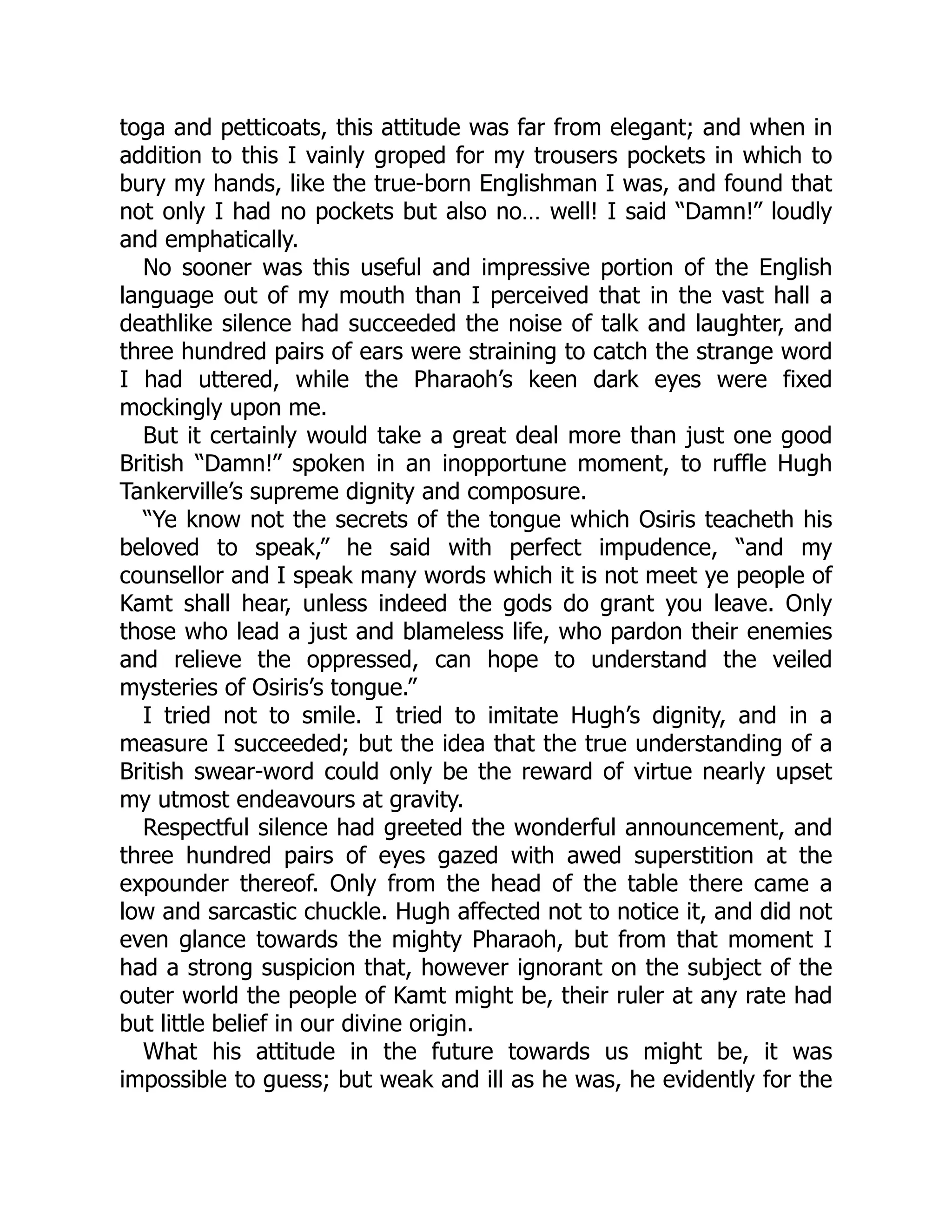 toga and petticoats, this attitude was far from elegant; and when in
addition to this I vainly groped for my trousers pockets in which to
bury my hands, like the true-born Englishman I was, and found that
not only I had no pockets but also no… well! I said “Damn!” loudly
and emphatically.
No sooner was this useful and impressive portion of the English
language out of my mouth than I perceived that in the vast hall a
deathlike silence had succeeded the noise of talk and laughter, and
three hundred pairs of ears were straining to catch the strange word
I had uttered, while the Pharaoh’s keen dark eyes were fixed
mockingly upon me.
But it certainly would take a great deal more than just one good
British “Damn!” spoken in an inopportune moment, to ruffle Hugh
Tankerville’s supreme dignity and composure.
“Ye know not the secrets of the tongue which Osiris teacheth his
beloved to speak,” he said with perfect impudence, “and my
counsellor and I speak many words which it is not meet ye people of
Kamt shall hear, unless indeed the gods do grant you leave. Only
those who lead a just and blameless life, who pardon their enemies
and relieve the oppressed, can hope to understand the veiled
mysteries of Osiris’s tongue.”
I tried not to smile. I tried to imitate Hugh’s dignity, and in a
measure I succeeded; but the idea that the true understanding of a
British swear-word could only be the reward of virtue nearly upset
my utmost endeavours at gravity.
Respectful silence had greeted the wonderful announcement, and
three hundred pairs of eyes gazed with awed superstition at the
expounder thereof. Only from the head of the table there came a
low and sarcastic chuckle. Hugh affected not to notice it, and did not
even glance towards the mighty Pharaoh, but from that moment I
had a strong suspicion that, however ignorant on the subject of the
outer world the people of Kamt might be, their ruler at any rate had
but little belief in our divine origin.
What his attitude in the future towards us might be, it was
impossible to guess; but weak and ill as he was, he evidently for the
 