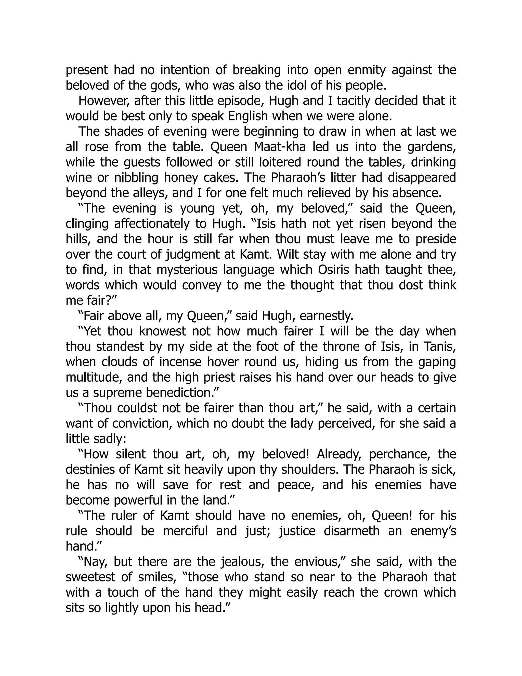 present had no intention of breaking into open enmity against the
beloved of the gods, who was also the idol of his people.
However, after this little episode, Hugh and I tacitly decided that it
would be best only to speak English when we were alone.
The shades of evening were beginning to draw in when at last we
all rose from the table. Queen Maat-kha led us into the gardens,
while the guests followed or still loitered round the tables, drinking
wine or nibbling honey cakes. The Pharaoh’s litter had disappeared
beyond the alleys, and I for one felt much relieved by his absence.
“The evening is young yet, oh, my beloved,” said the Queen,
clinging affectionately to Hugh. “Isis hath not yet risen beyond the
hills, and the hour is still far when thou must leave me to preside
over the court of judgment at Kamt. Wilt stay with me alone and try
to find, in that mysterious language which Osiris hath taught thee,
words which would convey to me the thought that thou dost think
me fair?”
“Fair above all, my Queen,” said Hugh, earnestly.
“Yet thou knowest not how much fairer I will be the day when
thou standest by my side at the foot of the throne of Isis, in Tanis,
when clouds of incense hover round us, hiding us from the gaping
multitude, and the high priest raises his hand over our heads to give
us a supreme benediction.”
“Thou couldst not be fairer than thou art,” he said, with a certain
want of conviction, which no doubt the lady perceived, for she said a
little sadly:
“How silent thou art, oh, my beloved! Already, perchance, the
destinies of Kamt sit heavily upon thy shoulders. The Pharaoh is sick,
he has no will save for rest and peace, and his enemies have
become powerful in the land.”
“The ruler of Kamt should have no enemies, oh, Queen! for his
rule should be merciful and just; justice disarmeth an enemy’s
hand.”
“Nay, but there are the jealous, the envious,” she said, with the
sweetest of smiles, “those who stand so near to the Pharaoh that
with a touch of the hand they might easily reach the crown which
sits so lightly upon his head.”
 