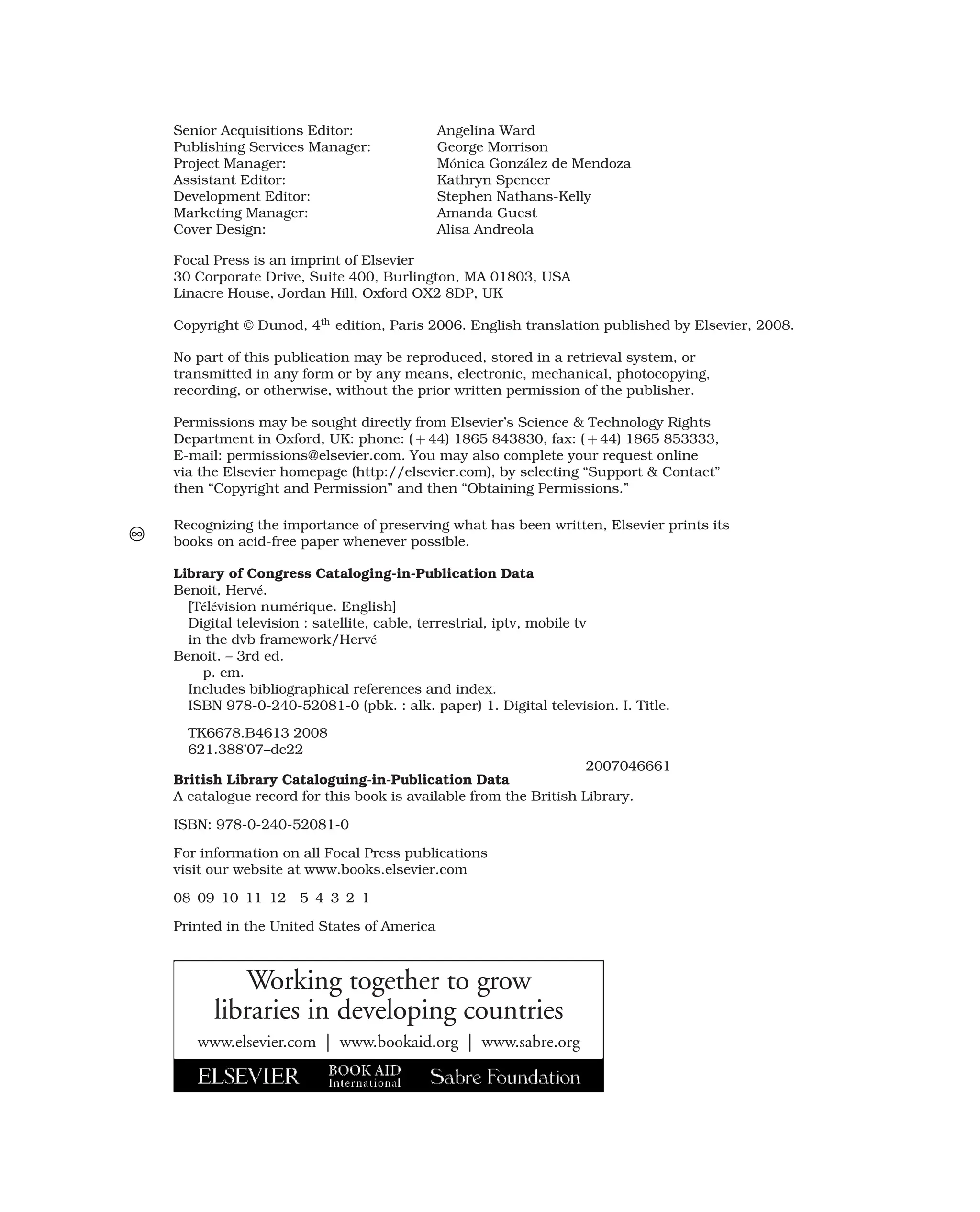 Senior Acquisitions Editor: Angelina Ward
Publishing Services Manager: George Morrison
Project Manager: Mónica González de Mendoza
Assistant Editor: Kathryn Spencer
Development Editor: Stephen Nathans-Kelly
Marketing Manager: Amanda Guest
Cover Design: Alisa Andreola
Focal Press is an imprint of Elsevier
30 Corporate Drive, Suite 400, Burlington, MA 01803, USA
Linacre House, Jordan Hill, Oxford OX2 8DP, UK
Copyright © Dunod, 4th
edition, Paris 2006. English translation published by Elsevier, 2008.
No part of this publication may be reproduced, stored in a retrieval system, or
transmitted in any form or by any means, electronic, mechanical, photocopying,
recording, or otherwise, without the prior written permission of the publisher.
Permissions may be sought directly from Elsevier’s Science & Technology Rights
Department in Oxford, UK: phone: ( + 44) 1865 843830, fax: ( + 44) 1865 853333,
E-mail: permissions@elsevier.com. You may also complete your request online
via the Elsevier homepage (http://elsevier.com), by selecting “Support & Contact”
then “Copyright and Permission” and then “Obtaining Permissions.”
Recognizing the importance of preserving what has been written, Elsevier prints its
books on acid-free paper whenever possible.
Library of Congress Cataloging-in-Publication Data
Benoit, Hervé.
[Télévision numérique. English]
Digital television : satellite, cable, terrestrial, iptv, mobile tv
in the dvb framework/Hervé
Benoit. – 3rd ed.
p. cm.
Includes bibliographical references and index.
ISBN 978-0-240-52081-0 (pbk. : alk. paper) 1. Digital television. I. Title.
TK6678.B4613 2008
621.388’07–dc22
2007046661
British Library Cataloguing-in-Publication Data
A catalogue record for this book is available from the British Library.
ISBN: 978-0-240-52081-0
For information on all Focal Press publications
visit our website at www.books.elsevier.com
08 09 10 11 12 5 4 3 2 1
Printed in the United States of America
Working together to grow
libraries in developing countries
www.elsevier.com | www.bookaid.org | www.sabre.org
 