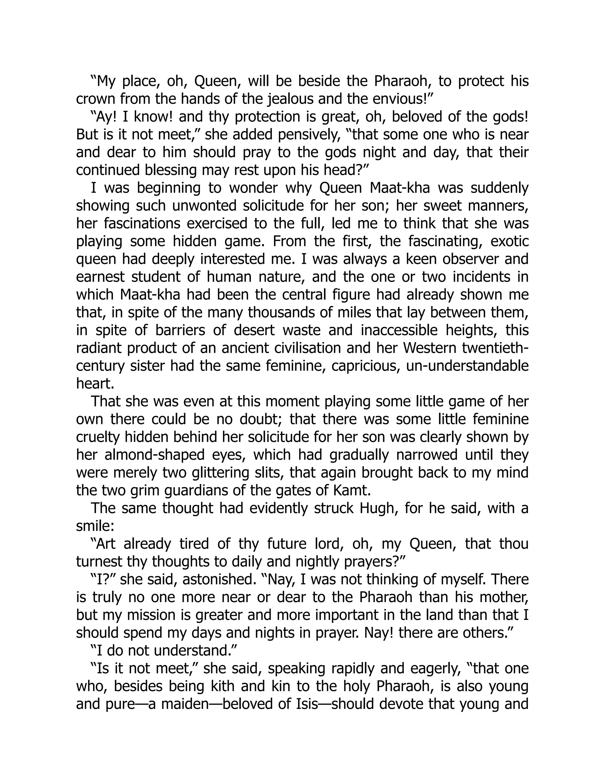 “My place, oh, Queen, will be beside the Pharaoh, to protect his
crown from the hands of the jealous and the envious!”
“Ay! I know! and thy protection is great, oh, beloved of the gods!
But is it not meet,” she added pensively, “that some one who is near
and dear to him should pray to the gods night and day, that their
continued blessing may rest upon his head?”
I was beginning to wonder why Queen Maat-kha was suddenly
showing such unwonted solicitude for her son; her sweet manners,
her fascinations exercised to the full, led me to think that she was
playing some hidden game. From the first, the fascinating, exotic
queen had deeply interested me. I was always a keen observer and
earnest student of human nature, and the one or two incidents in
which Maat-kha had been the central figure had already shown me
that, in spite of the many thousands of miles that lay between them,
in spite of barriers of desert waste and inaccessible heights, this
radiant product of an ancient civilisation and her Western twentieth-
century sister had the same feminine, capricious, un-understandable
heart.
That she was even at this moment playing some little game of her
own there could be no doubt; that there was some little feminine
cruelty hidden behind her solicitude for her son was clearly shown by
her almond-shaped eyes, which had gradually narrowed until they
were merely two glittering slits, that again brought back to my mind
the two grim guardians of the gates of Kamt.
The same thought had evidently struck Hugh, for he said, with a
smile:
“Art already tired of thy future lord, oh, my Queen, that thou
turnest thy thoughts to daily and nightly prayers?”
“I?” she said, astonished. “Nay, I was not thinking of myself. There
is truly no one more near or dear to the Pharaoh than his mother,
but my mission is greater and more important in the land than that I
should spend my days and nights in prayer. Nay! there are others.”
“I do not understand.”
“Is it not meet,” she said, speaking rapidly and eagerly, “that one
who, besides being kith and kin to the holy Pharaoh, is also young
and pure—a maiden—beloved of Isis—should devote that young and
 