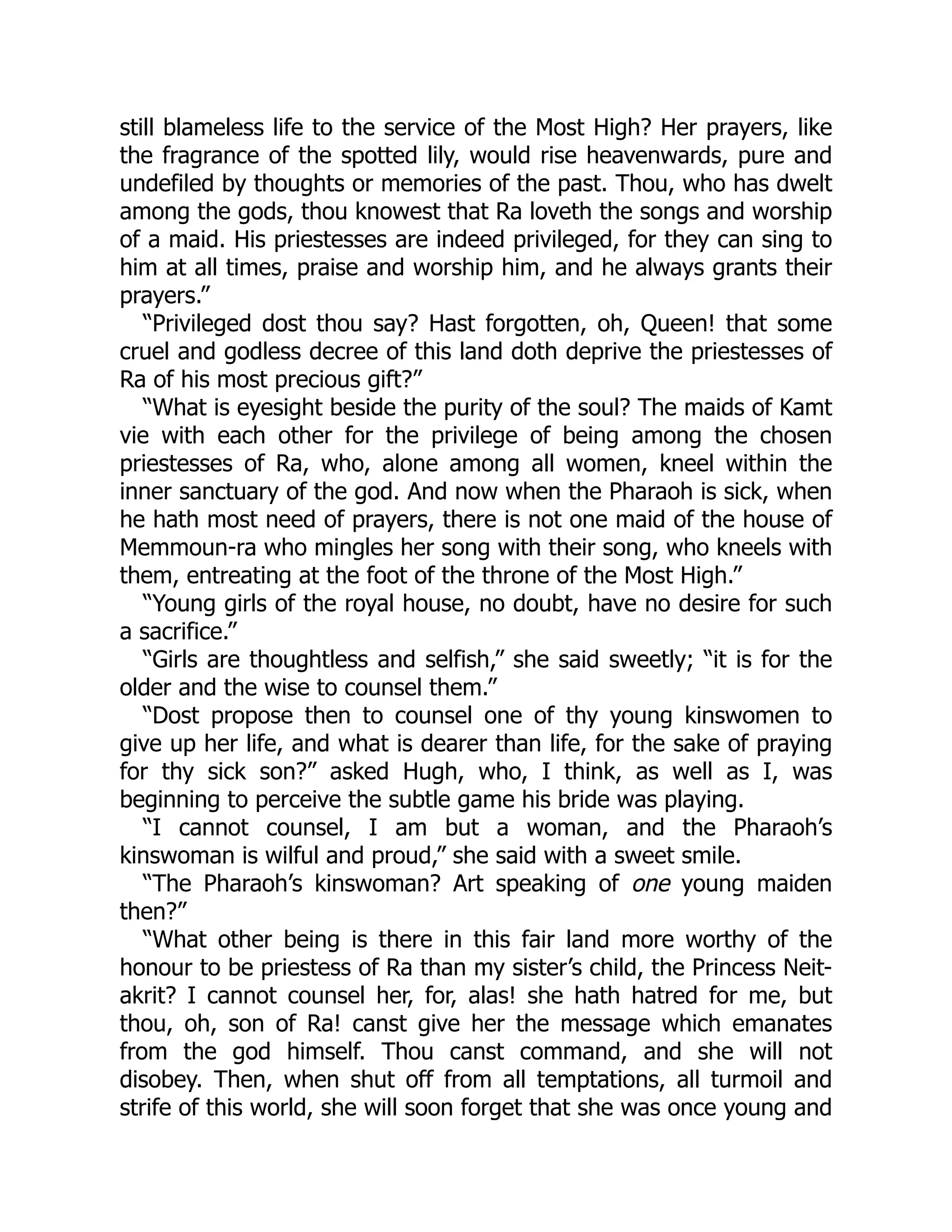 still blameless life to the service of the Most High? Her prayers, like
the fragrance of the spotted lily, would rise heavenwards, pure and
undefiled by thoughts or memories of the past. Thou, who has dwelt
among the gods, thou knowest that Ra loveth the songs and worship
of a maid. His priestesses are indeed privileged, for they can sing to
him at all times, praise and worship him, and he always grants their
prayers.”
“Privileged dost thou say? Hast forgotten, oh, Queen! that some
cruel and godless decree of this land doth deprive the priestesses of
Ra of his most precious gift?”
“What is eyesight beside the purity of the soul? The maids of Kamt
vie with each other for the privilege of being among the chosen
priestesses of Ra, who, alone among all women, kneel within the
inner sanctuary of the god. And now when the Pharaoh is sick, when
he hath most need of prayers, there is not one maid of the house of
Memmoun-ra who mingles her song with their song, who kneels with
them, entreating at the foot of the throne of the Most High.”
“Young girls of the royal house, no doubt, have no desire for such
a sacrifice.”
“Girls are thoughtless and selfish,” she said sweetly; “it is for the
older and the wise to counsel them.”
“Dost propose then to counsel one of thy young kinswomen to
give up her life, and what is dearer than life, for the sake of praying
for thy sick son?” asked Hugh, who, I think, as well as I, was
beginning to perceive the subtle game his bride was playing.
“I cannot counsel, I am but a woman, and the Pharaoh’s
kinswoman is wilful and proud,” she said with a sweet smile.
“The Pharaoh’s kinswoman? Art speaking of one young maiden
then?”
“What other being is there in this fair land more worthy of the
honour to be priestess of Ra than my sister’s child, the Princess Neit-
akrit? I cannot counsel her, for, alas! she hath hatred for me, but
thou, oh, son of Ra! canst give her the message which emanates
from the god himself. Thou canst command, and she will not
disobey. Then, when shut off from all temptations, all turmoil and
strife of this world, she will soon forget that she was once young and
 