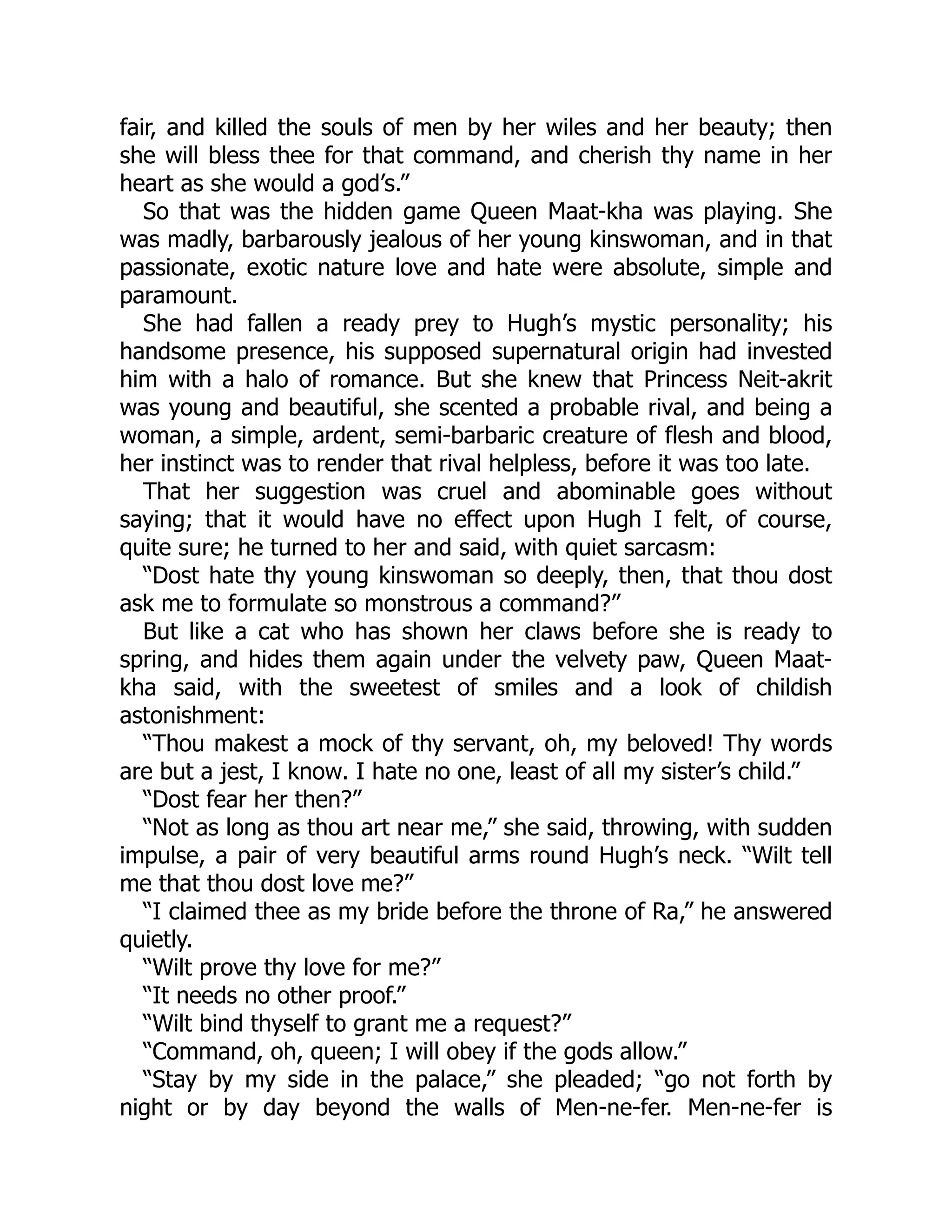 fair, and killed the souls of men by her wiles and her beauty; then
she will bless thee for that command, and cherish thy name in her
heart as she would a god’s.”
So that was the hidden game Queen Maat-kha was playing. She
was madly, barbarously jealous of her young kinswoman, and in that
passionate, exotic nature love and hate were absolute, simple and
paramount.
She had fallen a ready prey to Hugh’s mystic personality; his
handsome presence, his supposed supernatural origin had invested
him with a halo of romance. But she knew that Princess Neit-akrit
was young and beautiful, she scented a probable rival, and being a
woman, a simple, ardent, semi-barbaric creature of flesh and blood,
her instinct was to render that rival helpless, before it was too late.
That her suggestion was cruel and abominable goes without
saying; that it would have no effect upon Hugh I felt, of course,
quite sure; he turned to her and said, with quiet sarcasm:
“Dost hate thy young kinswoman so deeply, then, that thou dost
ask me to formulate so monstrous a command?”
But like a cat who has shown her claws before she is ready to
spring, and hides them again under the velvety paw, Queen Maat-
kha said, with the sweetest of smiles and a look of childish
astonishment:
“Thou makest a mock of thy servant, oh, my beloved! Thy words
are but a jest, I know. I hate no one, least of all my sister’s child.”
“Dost fear her then?”
“Not as long as thou art near me,” she said, throwing, with sudden
impulse, a pair of very beautiful arms round Hugh’s neck. “Wilt tell
me that thou dost love me?”
“I claimed thee as my bride before the throne of Ra,” he answered
quietly.
“Wilt prove thy love for me?”
“It needs no other proof.”
“Wilt bind thyself to grant me a request?”
“Command, oh, queen; I will obey if the gods allow.”
“Stay by my side in the palace,” she pleaded; “go not forth by
night or by day beyond the walls of Men-ne-fer. Men-ne-fer is
 