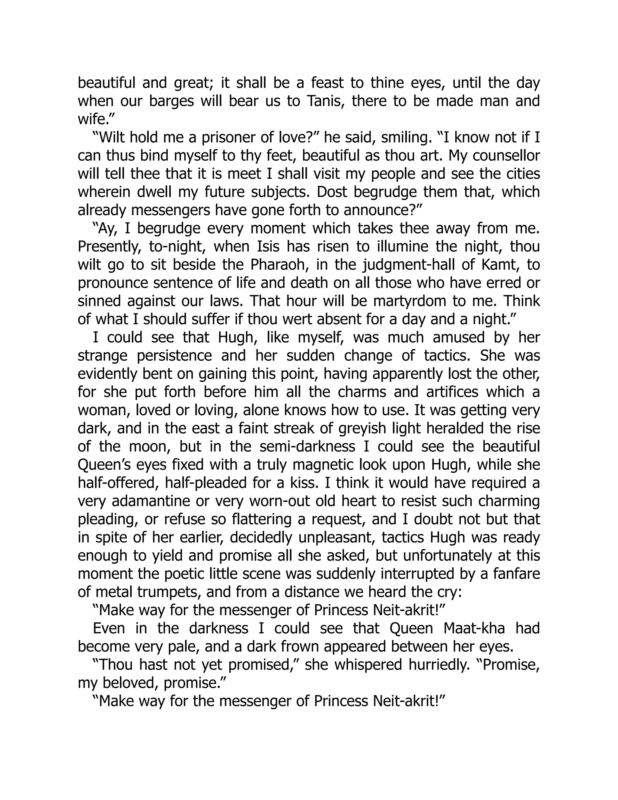 beautiful and great; it shall be a feast to thine eyes, until the day
when our barges will bear us to Tanis, there to be made man and
wife.”
“Wilt hold me a prisoner of love?” he said, smiling. “I know not if I
can thus bind myself to thy feet, beautiful as thou art. My counsellor
will tell thee that it is meet I shall visit my people and see the cities
wherein dwell my future subjects. Dost begrudge them that, which
already messengers have gone forth to announce?”
“Ay, I begrudge every moment which takes thee away from me.
Presently, to-night, when Isis has risen to illumine the night, thou
wilt go to sit beside the Pharaoh, in the judgment-hall of Kamt, to
pronounce sentence of life and death on all those who have erred or
sinned against our laws. That hour will be martyrdom to me. Think
of what I should suffer if thou wert absent for a day and a night.”
I could see that Hugh, like myself, was much amused by her
strange persistence and her sudden change of tactics. She was
evidently bent on gaining this point, having apparently lost the other,
for she put forth before him all the charms and artifices which a
woman, loved or loving, alone knows how to use. It was getting very
dark, and in the east a faint streak of greyish light heralded the rise
of the moon, but in the semi-darkness I could see the beautiful
Queen’s eyes fixed with a truly magnetic look upon Hugh, while she
half-offered, half-pleaded for a kiss. I think it would have required a
very adamantine or very worn-out old heart to resist such charming
pleading, or refuse so flattering a request, and I doubt not but that
in spite of her earlier, decidedly unpleasant, tactics Hugh was ready
enough to yield and promise all she asked, but unfortunately at this
moment the poetic little scene was suddenly interrupted by a fanfare
of metal trumpets, and from a distance we heard the cry:
“Make way for the messenger of Princess Neit-akrit!”
Even in the darkness I could see that Queen Maat-kha had
become very pale, and a dark frown appeared between her eyes.
“Thou hast not yet promised,” she whispered hurriedly. “Promise,
my beloved, promise.”
“Make way for the messenger of Princess Neit-akrit!”
 