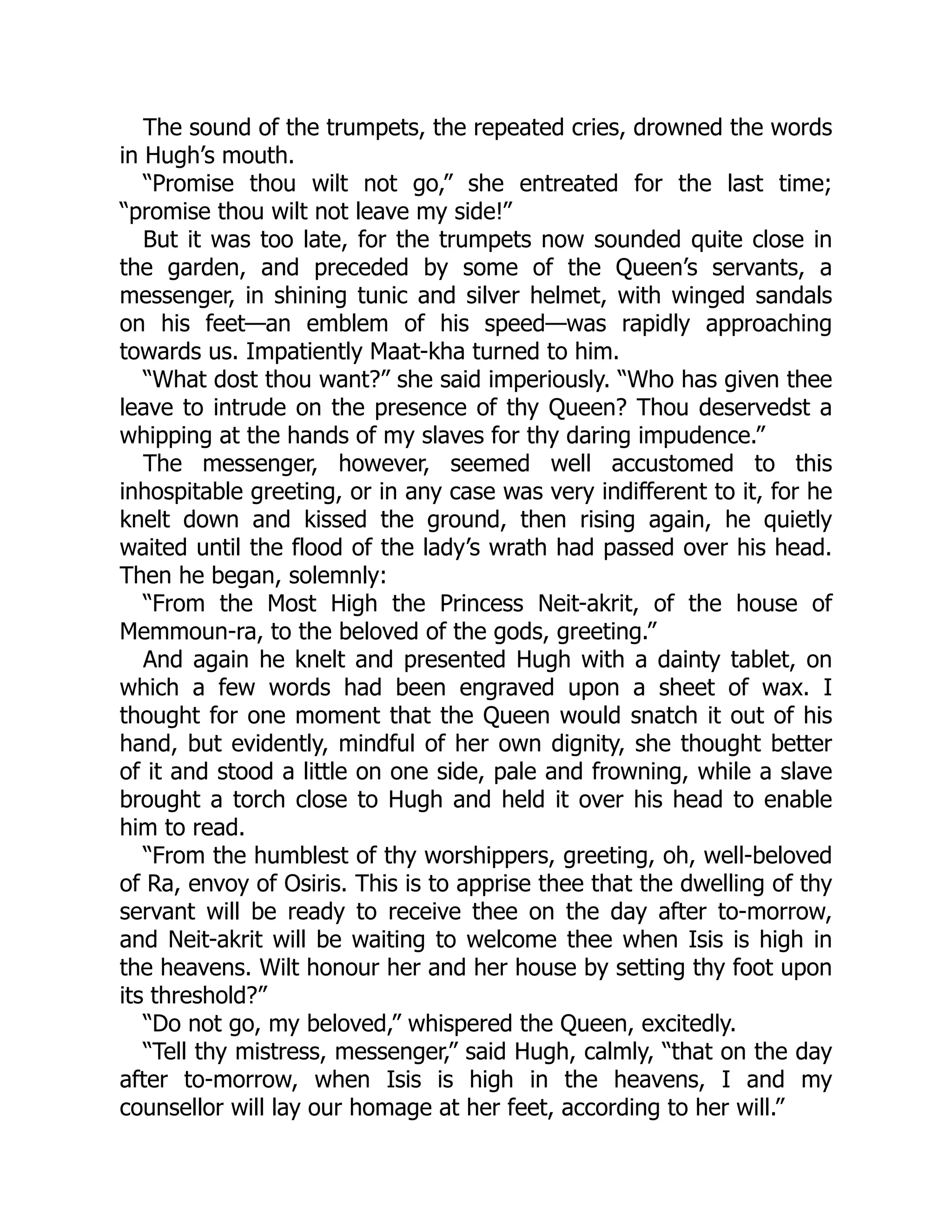 The sound of the trumpets, the repeated cries, drowned the words
in Hugh’s mouth.
“Promise thou wilt not go,” she entreated for the last time;
“promise thou wilt not leave my side!”
But it was too late, for the trumpets now sounded quite close in
the garden, and preceded by some of the Queen’s servants, a
messenger, in shining tunic and silver helmet, with winged sandals
on his feet—an emblem of his speed—was rapidly approaching
towards us. Impatiently Maat-kha turned to him.
“What dost thou want?” she said imperiously. “Who has given thee
leave to intrude on the presence of thy Queen? Thou deservedst a
whipping at the hands of my slaves for thy daring impudence.”
The messenger, however, seemed well accustomed to this
inhospitable greeting, or in any case was very indifferent to it, for he
knelt down and kissed the ground, then rising again, he quietly
waited until the flood of the lady’s wrath had passed over his head.
Then he began, solemnly:
“From the Most High the Princess Neit-akrit, of the house of
Memmoun-ra, to the beloved of the gods, greeting.”
And again he knelt and presented Hugh with a dainty tablet, on
which a few words had been engraved upon a sheet of wax. I
thought for one moment that the Queen would snatch it out of his
hand, but evidently, mindful of her own dignity, she thought better
of it and stood a little on one side, pale and frowning, while a slave
brought a torch close to Hugh and held it over his head to enable
him to read.
“From the humblest of thy worshippers, greeting, oh, well-beloved
of Ra, envoy of Osiris. This is to apprise thee that the dwelling of thy
servant will be ready to receive thee on the day after to-morrow,
and Neit-akrit will be waiting to welcome thee when Isis is high in
the heavens. Wilt honour her and her house by setting thy foot upon
its threshold?”
“Do not go, my beloved,” whispered the Queen, excitedly.
“Tell thy mistress, messenger,” said Hugh, calmly, “that on the day
after to-morrow, when Isis is high in the heavens, I and my
counsellor will lay our homage at her feet, according to her will.”
 