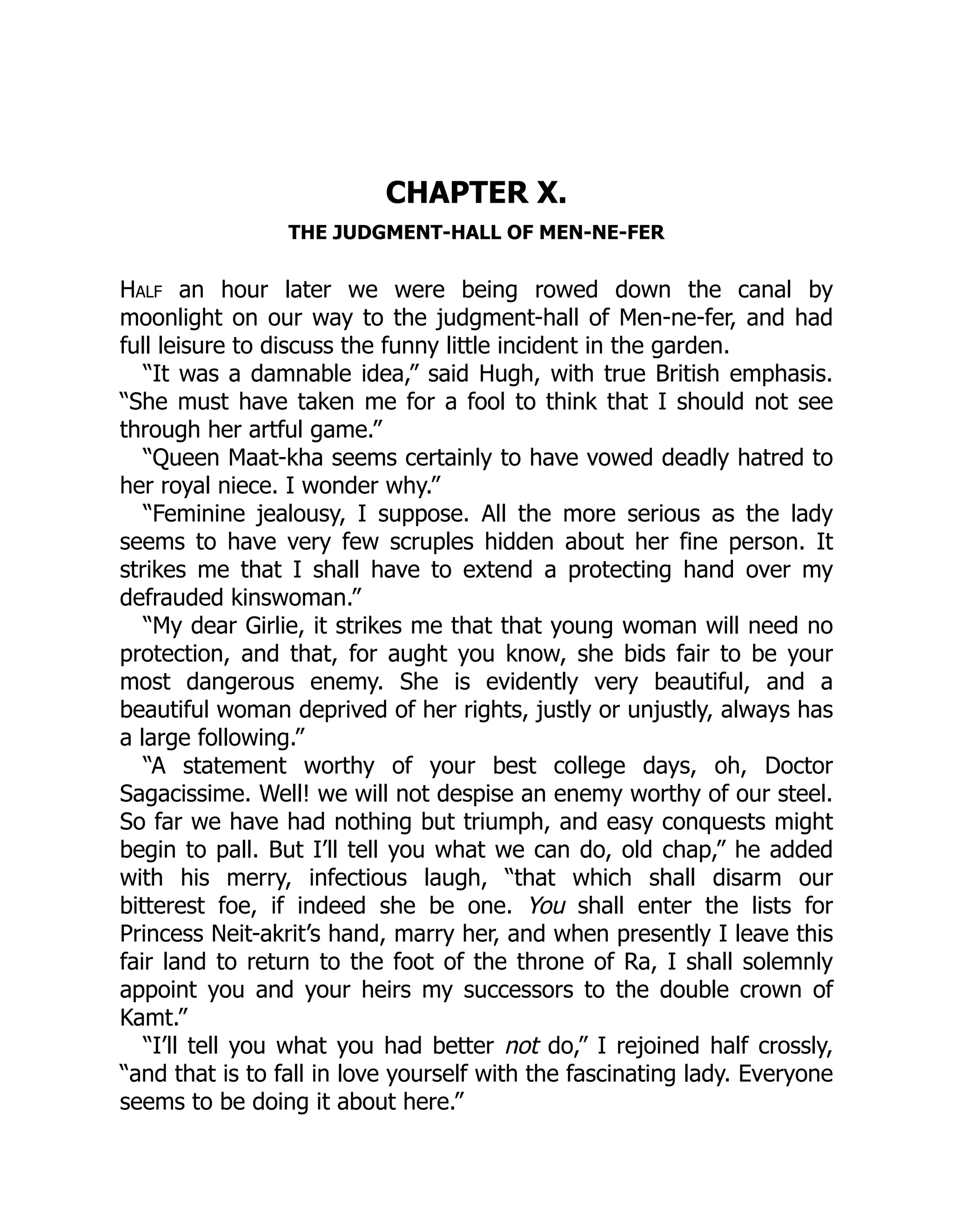 CHAPTER X.
THE JUDGMENT-HALL OF MEN-NE-FER
Half an hour later we were being rowed down the canal by
moonlight on our way to the judgment-hall of Men-ne-fer, and had
full leisure to discuss the funny little incident in the garden.
“It was a damnable idea,” said Hugh, with true British emphasis.
“She must have taken me for a fool to think that I should not see
through her artful game.”
“Queen Maat-kha seems certainly to have vowed deadly hatred to
her royal niece. I wonder why.”
“Feminine jealousy, I suppose. All the more serious as the lady
seems to have very few scruples hidden about her fine person. It
strikes me that I shall have to extend a protecting hand over my
defrauded kinswoman.”
“My dear Girlie, it strikes me that that young woman will need no
protection, and that, for aught you know, she bids fair to be your
most dangerous enemy. She is evidently very beautiful, and a
beautiful woman deprived of her rights, justly or unjustly, always has
a large following.”
“A statement worthy of your best college days, oh, Doctor
Sagacissime. Well! we will not despise an enemy worthy of our steel.
So far we have had nothing but triumph, and easy conquests might
begin to pall. But I’ll tell you what we can do, old chap,” he added
with his merry, infectious laugh, “that which shall disarm our
bitterest foe, if indeed she be one. You shall enter the lists for
Princess Neit-akrit’s hand, marry her, and when presently I leave this
fair land to return to the foot of the throne of Ra, I shall solemnly
appoint you and your heirs my successors to the double crown of
Kamt.”
“I’ll tell you what you had better not do,” I rejoined half crossly,
“and that is to fall in love yourself with the fascinating lady. Everyone
seems to be doing it about here.”
 