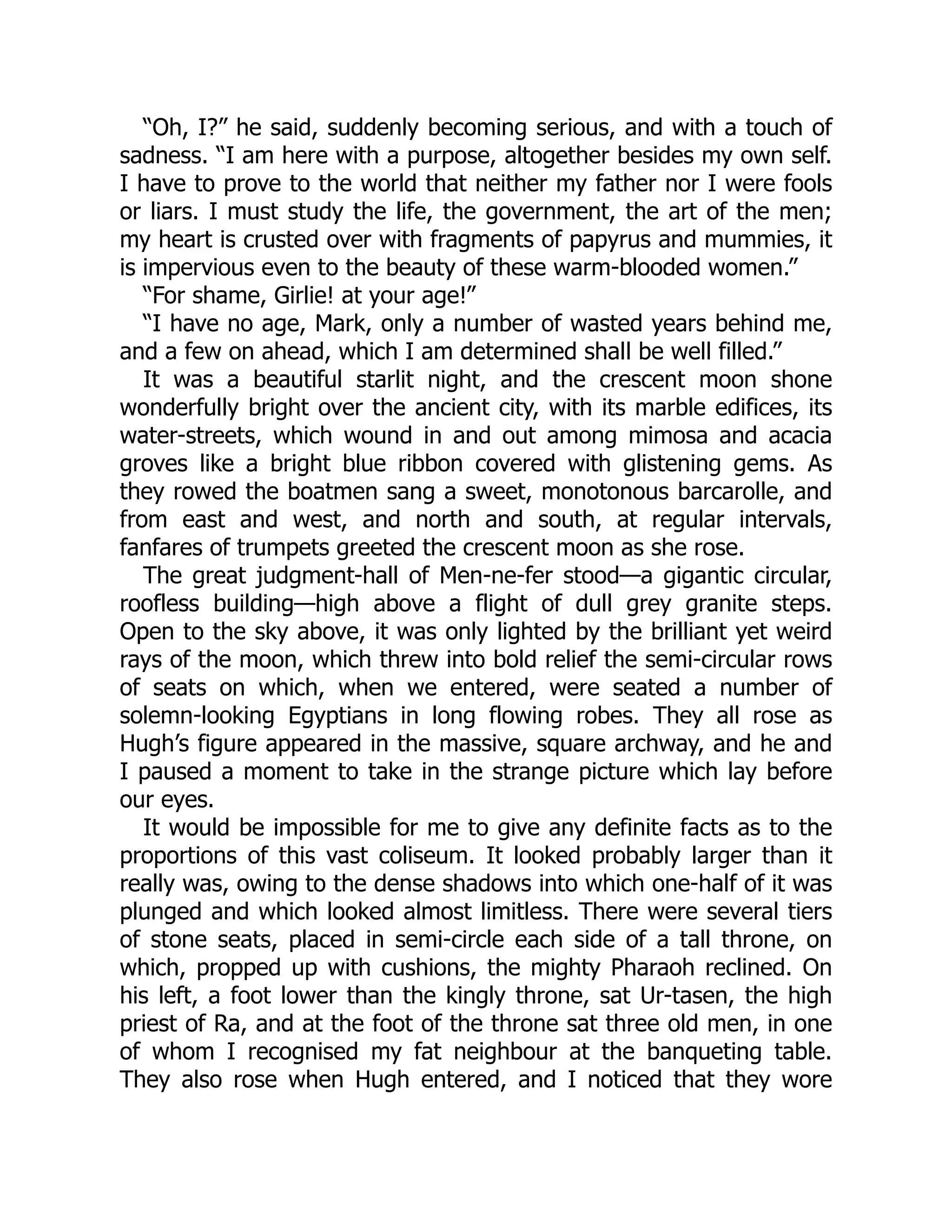 “Oh, I?” he said, suddenly becoming serious, and with a touch of
sadness. “I am here with a purpose, altogether besides my own self.
I have to prove to the world that neither my father nor I were fools
or liars. I must study the life, the government, the art of the men;
my heart is crusted over with fragments of papyrus and mummies, it
is impervious even to the beauty of these warm-blooded women.”
“For shame, Girlie! at your age!”
“I have no age, Mark, only a number of wasted years behind me,
and a few on ahead, which I am determined shall be well filled.”
It was a beautiful starlit night, and the crescent moon shone
wonderfully bright over the ancient city, with its marble edifices, its
water-streets, which wound in and out among mimosa and acacia
groves like a bright blue ribbon covered with glistening gems. As
they rowed the boatmen sang a sweet, monotonous barcarolle, and
from east and west, and north and south, at regular intervals,
fanfares of trumpets greeted the crescent moon as she rose.
The great judgment-hall of Men-ne-fer stood—a gigantic circular,
roofless building—high above a flight of dull grey granite steps.
Open to the sky above, it was only lighted by the brilliant yet weird
rays of the moon, which threw into bold relief the semi-circular rows
of seats on which, when we entered, were seated a number of
solemn-looking Egyptians in long flowing robes. They all rose as
Hugh’s figure appeared in the massive, square archway, and he and
I paused a moment to take in the strange picture which lay before
our eyes.
It would be impossible for me to give any definite facts as to the
proportions of this vast coliseum. It looked probably larger than it
really was, owing to the dense shadows into which one-half of it was
plunged and which looked almost limitless. There were several tiers
of stone seats, placed in semi-circle each side of a tall throne, on
which, propped up with cushions, the mighty Pharaoh reclined. On
his left, a foot lower than the kingly throne, sat Ur-tasen, the high
priest of Ra, and at the foot of the throne sat three old men, in one
of whom I recognised my fat neighbour at the banqueting table.
They also rose when Hugh entered, and I noticed that they wore
 